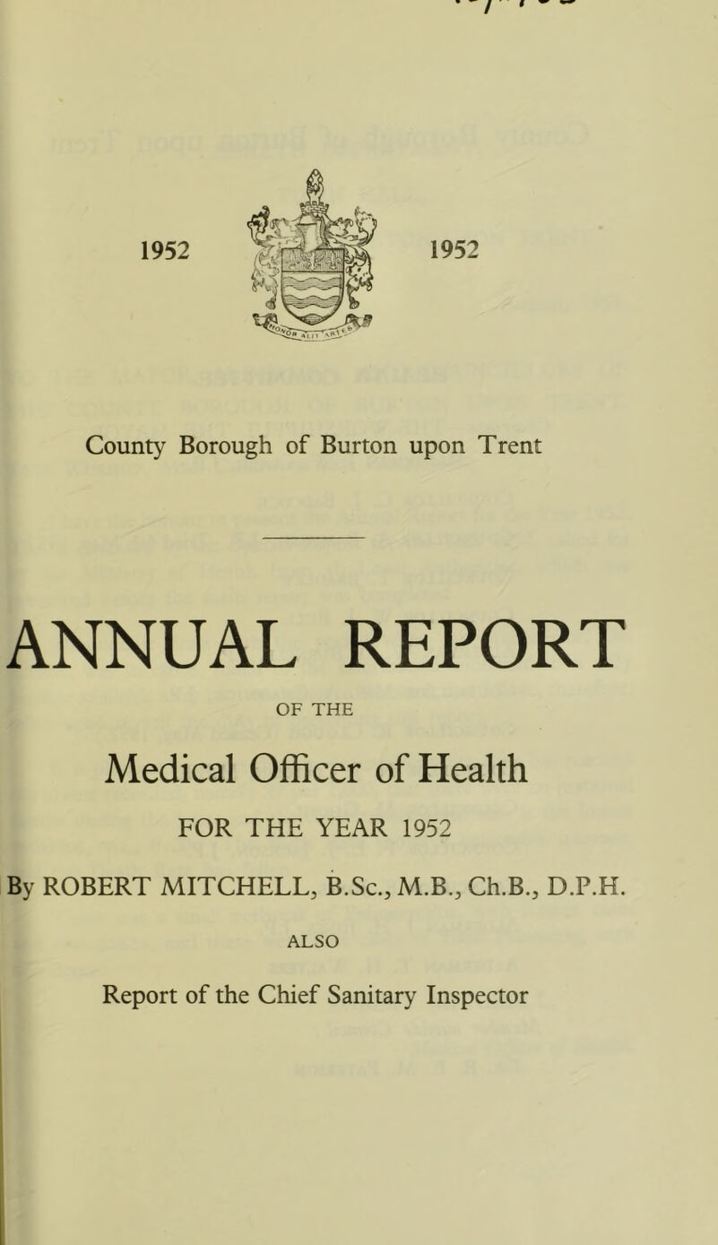 / 9 County Borough of Burton upon Trent ANNUAL REPORT OF THE Medical Officer of Health FOR THE YEAR 1952 By ROBERT MITCHELL, B.Sc., M.B., Ch.B., D.P.H. ALSO Report of the Chief Sanitary Inspector