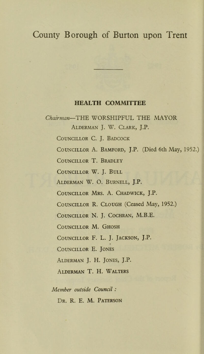 HEALTH COMMITTEE Chairman—TK'E WORSHIPFUL THE MAYOR Alderman J. W\ Clark, J.P. Councillor C. J. Badcock Councillor A. Bamford, J.P. (Died 6th May, 1952.) Councillor T. Bradley Councillor W. J. Bull Alderman W. O. Burnell, J.P. Councillor Mrs. A. Chadwick, J.P. Councillor R. Clough (Ceased May, 1952.) Councillor N. J. Cochran, M.B.E. Councillor M. Ghosh Councillor F. L. J. Jackson, J.P. Councillor E. Jones Alderman J. H. Jones, J.P. Alderman T. H. Walters Member outside Council : Dr. R. E. M. Paterson