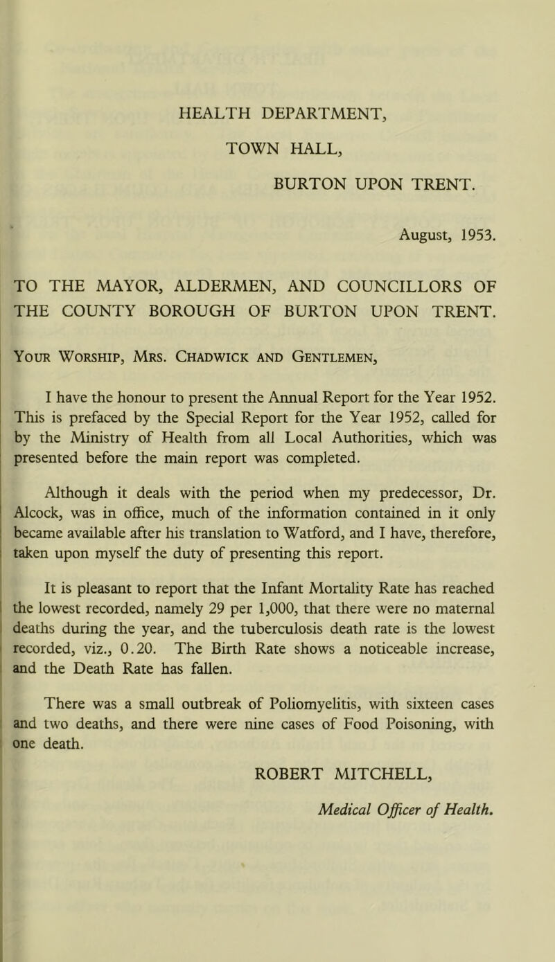 TOWN HALL, BURTON UPON TRENT. August, 1953. TO THE MAYOR, ALDERMEN, AND COUNCILLORS OF THE COUNTY BOROUGH OF BURTON UPON TRENT. Your Worship, Mrs. Chadwick and Gentlemen, I have the honour to present the Aimual Report for the Year 1952. This is prefaced by the Special Report for the Year 1952, called for by the Ministry of Health from all Local Authorities, which was presented before the main report was completed. Although it deals with the period when my predecessor. Dr. Alcock, was in office, much of the information contained in it only became available after his translation to Watford, and I have, therefore, taken upon myself the duty of presenting this report. It is pleasant to report that the Infant Mortality Rate has reached the lowest recorded, namely 29 per 1,000, that there were no maternal deaths during the year, and the tuberculosis death rate is the lowest recorded, viz., 0.20. The Birth Rate shows a noticeable increase, and the Death Rate has fallen. There was a small outbreak of Poliomyelitis, with sixteen cases and two deaths, and there were nine cases of Food Poisoning, with one death. ROBERT MITCHELL, Medical Officer of Health.