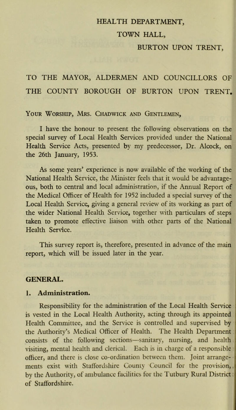 TOWN HALL, BURTON UPON TRENT, TO THE MAYOR, ALDERMEN AND COUNCILLORS OF THE COUNTY BOROUGH OF BURTON UPON TRENT. Your Worship, Mrs. Chadwick and Gentlemen, I have the honour to present the following observations on the special survey of Local Health Services provided under the National Health Service Acts, presented by my predecessor. Dr. Alcock, on the 26th January, 1953. As some years’ experience is now available of the working of the National Health Service, the Minister feels that it would be advantage- ous, both to central and local administration, if the Annual Report of the Medical Officer of Health for 1952 included a special survey of the Local Health Service, giving a general review of its working as part of the wider National Health Service, together with particulars of steps taken to promote effective liaison with other parts of the National Health Service. This survey report is, therefore, presented in advance of the main report, which will be issued later in the year. GENERAL. 1. Administration. Responsibility for the administration of the Local Health Service is vested in the Local Health Authority, acting through its appointed Health Committee, and the Service is controlled and supervised by the Authority’s Medical Officer of Health. The Health Department consists of the following sections—sanitary, nursing, and health visiting, mental health and clerical. Each is in charge of a responsible officer, and there is dose co-ordination between them. Joint arrange- ments exist with Staffordsltirc County C'ouncil for the provision,. by the Authority, of ambulance facilities for the I'utbury Rural District of Staffordshire.