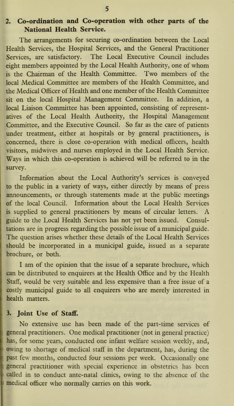 2. Co-ordination and Co-operation with other parts of the National Health Service. The arrangements for securing co-ordination between the Local Health Services, the Hospital Services, and the General Practitioner Services, are satisfactory. The Local Executive Council includes eight members appointed by the Local Health Authority, one of whom is the Chairman of the Health Committee. Two members of the local Medical Committee are members of the Health Committee, and the Medical Officer of Health and one member of the Health Committee sit on the local Hospital Management Committee. In addition, a local Liaison Committee has been appointed, consisting of represent- atives of the Local Health Authority, the Hospital Management Committee, and the Executive Council. So far as the care of patients under treatment, either at hospitals or by general practitioners, is concerned, there is close co-operation with medical officers, health visitors, midwives and nurses employed in the Local Health Service. Ways in which this co-operation is achieved will be referred to in the survey. Information about the Local Authority’s services is conveyed to the public in a variety of ways, either directly by means of press announcements, or through statements made at the public meetings of the local Council. Information about the Local Health Services is supplied to general practitioners by means of circular letters. A guide to the Local Health Services has not yet been issued. Consul- tations are in progress regarding the possible issue of a municipal guide. The question arises whether these details of the Local Health Services should be incorporated in a municipal guide, issued as a separate I brochure, or both. I am of the opinion that the issue of a separate brochure, which can be distributed to enquirers at the Health Office and by the Health Staff, would be very suitable and less expensive than a free issue of a costly municipal guide to all enquirers who are merely interested in health matters. 3. Joint Use of Staff. No extensive use has been made of the part-time services of I general practitioners. One medical practitioner (not in general practice) has, for some years, conducted one infant welfare session weekly, and, '■ owing to shortage of medical staff in the department, has, during the past few months, conducted four sessions per week. Occasionally one general practitioner with special experience in obstetrics has been called in to conduct ante-natal clinics, owing to the absence of the 1 medical officer who normally carries on this work.