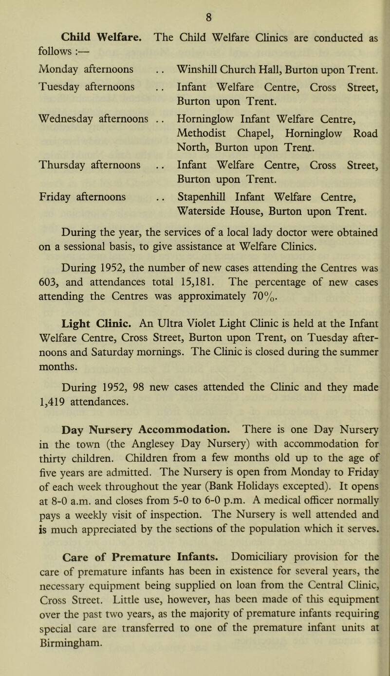 Child Welfare. The Child Welfare Clinics are conducted as follows :— Monday afternoons Tuesday afternoons Wednesday afternoons Thursday afternoons Friday afternoons Winshill Church Hall, Burton upon Trent. Infant Welfare Centre, Cross Street, Burton upon Trent. Horninglow Infant Welfare Centre, Methodist Chapel, Horninglow Road North, Burton upon Trent. Infant Welfare Centre, Cross Street, Burton upon Trent. StapenhiU Infant Welfare Centre, Waterside House, Burton upon Trent. During the year, the services of a local lady doctor were obtained on a sessional basis, to give assistance at Welfare Clinics. During 1952, the number of new cases attending the Centres was 603, and attendances total 15,181. The percentage of new cases attending the Centres was approximately 70%. Light Clinic. An Ultra Violet Light Clinic is held at the Infant Welfare Centre, Cross Street, Burton upon Trent, on Tuesday after- noons and Saturday mornings. The Clinic is closed during the summer months. During 1952, 98 new cases attended the Chnic and they made 1,419 attendances. Day Nursery Accommodation. There is one Day Nursery in the town (the Anglesey Day Nursery) with accommodation for thirty children. Children from a few months old up to the age of five years are admitted. The Nursery is open from Monday to Friday of each week throughout the year (Bank Holidays excepted). It opens at 8-0 a.m. and closes from 5-0 to 6-0 p.m. A medical officer normally pays a weekly visit of inspection. The Nursery is well attended and is much appreciated by the sections of the population which it serves. Care of Premature Infants. Domiciliary provision for the care of premature infants has been in existence for several years, the necessary equipment being supplied on loan from the Central Clinic, Cross Street. Little use, however, has been made of this equipment over the past two years, as the majority of premature infants requiring special care are transferred to one of the premature infant units at Birmingham.