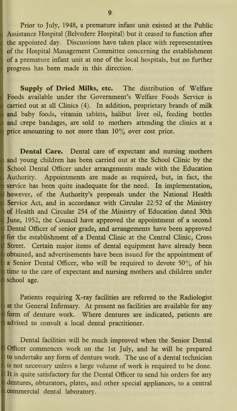 Prior to July, 1948, a premature infant unit existed at the Public Assistance Hospital (Belvedere Hospital) but it ceased to function after the appointed day. Discussions have taken place with representatives of the Hospital Management Committee concerning the establishment of a premature infant unit at one of the local hospitals, but no further progress has been made in this direction. Supply of Dried Milks, etc. The distribution of Welfare Foods available under the Government’s Welfare Foods Service is carried out at all Clinics (4). In addition, proprietary brands of milk and baby foods, vitamin tablets, hahbut liver oil, feeding bottles and crepe bandages, are sold to mothers attending the clinics at a price amounting to not more than 10% over cost price. Dental Care. Dental care of expectant and nursing mothers and young children has been carried out at the School Clinic by the School Dental Officer under arrangements made with the Education Authority. Appointments are made as required, but, in fact, the service has been quite inadequate for the need. In implementation, however, of the Authority’s proposals under the National Health Service Act, and in accordance with Circular 22/52 of the Ministry of Health and Circular 254 of the Ministry of Education dated 30th June, 1952, the Council have approved the appointment of a second Dental Officer of senior grade, and arrangements have been approved for the estabhshment of a Dental Clinic at the Central Clinic, Cross Street. Certain major items of dental equipment have already been obtained, and advertisements have been issued for the appointment of a Senior Dental Officer, who will be required to devote 50% of his time to the care of expectant and nursing mothers and children under school age. Patients requiring X-ray facilities are referred to the Radiologist at the General Infirmary. At present no facilities are available for any form of denture work. Where dentures are indicated, patients are advised to consult a local dental practitioner. Dental facihties will be much improved when the Senior Dental Officer commences work on the 1st July, and he will be prepared to undertake any form of denture work. The use of a dental technician is not necessary unless a large volume of work is required to be done. It is quite satisfactory for the Dental Officer to send his orders for any dentures, obturators, plates, and other special appliances, to a central commercial dental laboratory.