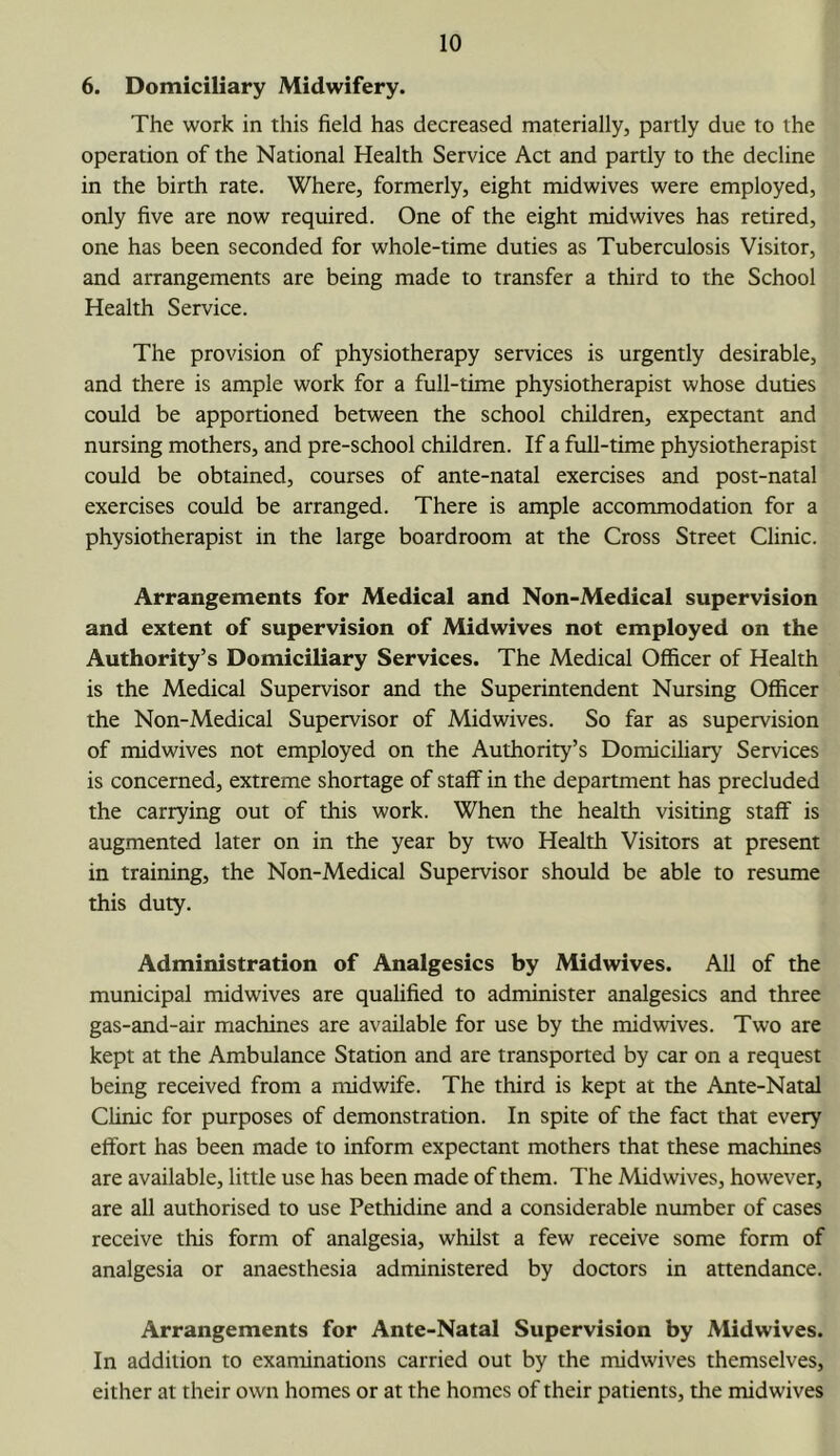 6. Domiciliary Midwifery. The work in this field has decreased materially, partly due to the operation of the National Health Service Act and partly to the decline in the birth rate. Where, formerly, eight midwives were employed, only five are now required. One of the eight midwives has retired, one has been seconded for whole-time duties as Tuberculosis Visitor, and arrangements are being made to transfer a third to the School Health Service. The provision of physiotherapy services is urgently desirable, and there is ample work for a full-time physiotherapist whose duties could be apportioned between the school children, expectant and nursing mothers, and pre-school children. If a full-time physiotherapist could be obtained, courses of ante-natal exercises and post-natal exercises could be arranged. There is ample accommodation for a physiotherapist in the large boardroom at the Cross Street Clinic. Arrangements for Medical and Non-Medical supervision and extent of supervision of Midwives not employed on the Authority’s Domiciliary Services. The Medical Officer of Health is the Medical Supervisor and the Superintendent Nursing Officer the Non-Medical Supervisor of Midwives. So far as supervision of midwives not employed on the Authority’s Domiciliary Services is concerned, extreme shortage of staff in the department has precluded the carrying out of this work. When the health visiting staff is augmented later on in the year by two Health Visitors at present in training, the Non-Medical Supervisor should be able to resume this duty. Administration of Analgesics by Midwives. All of the municipal midwives are qualified to administer analgesics and three gas-and-air machines are available for use by the midwives. Two are kept at the Ambulance Station and are transported by car on a request being received from a midwife. The third is kept at the Ante-Natal CUnic for purposes of demonstration. In spite of the fact that every effort has been made to inform expectant mothers that these machines are available, little use has been made of them. The Midwives, however, are all authorised to use Pethidine and a considerable number of cases receive this form of analgesia, whilst a few receive some form of analgesia or anaesthesia administered by doctors in attendance. Arrangements for Ante-Natal Supervision by Midwives. In addition to examinations carried out by the midwives themselves, either at their own homes or at the homes of their patients, the midwives