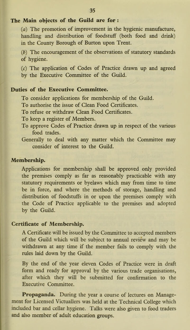 The Main objects of the Guild are for : (a) The promotion of improvement in the hygienic manufacture, handling and distribution of foodstuff (both food and drink) in the County Borough of Burton upon Trent. (b) The encouragement of the observations of statutory standards of hygiene. (c) The application of Codes of Practice drawn up and agreed by the Executive Committee of the Guild. Duties of the Executive Committee. To consider appUcations for membership of the Guild. To authorise the issue of Clean Food Certificates. To refuse or withdraw Clean Food Certificates. To keep a register of Members. To approve Codes of Practice drawn up in respect of the various food trades. Generally to deal with any matter which the Committee may consider of interest to the Guild. Membership. Applications for membership shall be approved only provided the premises comply as far as reasonably practicable with any statutory requirements or byelaws which may from time to time be in force, and where the methods of storage, handling and distribution of foodstuffs in or upon the premises comply with the Code of Practice applicable to the premises and adopted by the Guild. Certificate of Membership. A Certificate will be issued by the Committee to accepted members of the Guild which will be subject to annual review and may be withdrawn at any time if the member fails to comply with the rules laid down by the Guild. By the end of the year eleven Codes of Practice were in draft form and ready for approval by the various trade organisations, after which they will be submitted for confirmation to the Executive Committee. Propaganda. During the year a course of lectures on Manage- ment for Licensed Victuallers was held at the Technical College which included bar and cellar hygiene. Talks were also given to food traders and also member of adult education groups.
