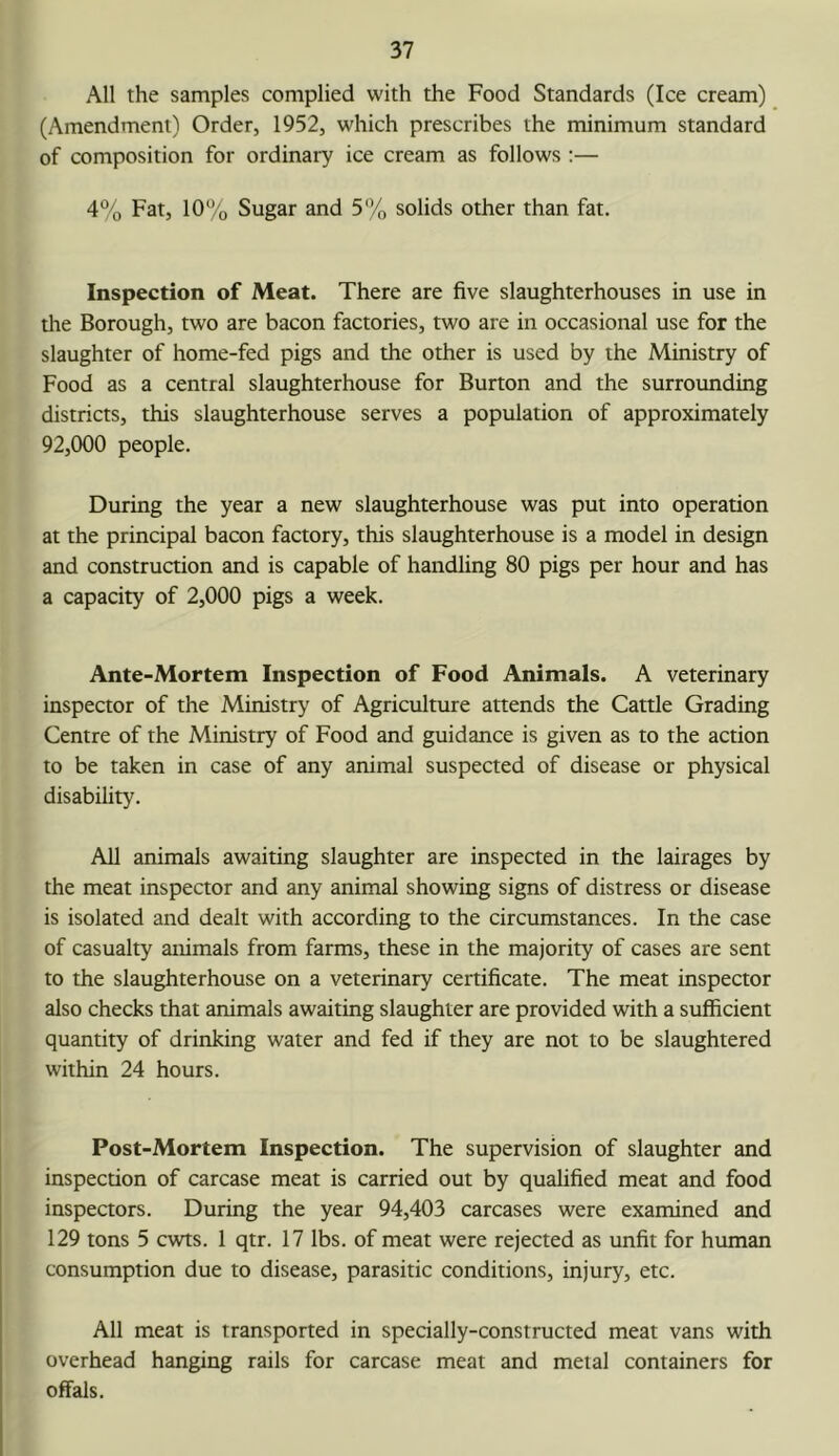 All the samples complied with the Food Standards (Ice cream) (Amendment) Order, 1952, which prescribes the minimum standard of composition for ordinary ice cream as follows :— 4% Fat, 10% Sugar and 5% solids other than fat. Inspection of Meat. There are five slaughterhouses in use in tlie Borough, two are bacon factories, two are in occasional use for the slaughter of home-fed pigs and the other is used by the Ministry of Food as a central slaughterhouse for Burton and the surrounding districts, this slaughterhouse serves a population of approximately 92,000 people. During the year a new slaughterhouse was put into operation at the principal bacon factory, this slaughterhouse is a model in design and construction and is capable of handling 80 pigs per hour and has a capacity of 2,000 pigs a week. Ante-Mortem Inspection of Food Animals. A veterinary inspector of the Ministry of Agriculture attends the Cattle Grading Centre of the Ministry of Food and guidance is given as to the action to be taken in case of any animal suspected of disease or physical disability. AH animals awaiting slaughter are inspected in the lairages by the meat inspector and any animal showing signs of distress or disease is isolated and dealt with according to the circumstances. In the case of casualty animals from farms, these in the majority of cases are sent to the slaughterhouse on a veterinary certificate. The meat inspector also checks that animals awaiting slaughter are provided with a sufficient quantity of drinking water and fed if they are not to be slaughtered within 24 hours. Post-Mortem Inspection. The supervision of slaughter and inspection of carcase meat is carried out by qualified meat and food inspectors. During the year 94,403 carcases were examined and 129 tons 5 cviTis. 1 qtr. 17 lbs. of meat were rejected as unfit for human consumption due to disease, parasitic conditions, injury, etc. All meat is transported in specially-constructed meat vans with overhead hanging rails for carcase meat and metal containers for offals.