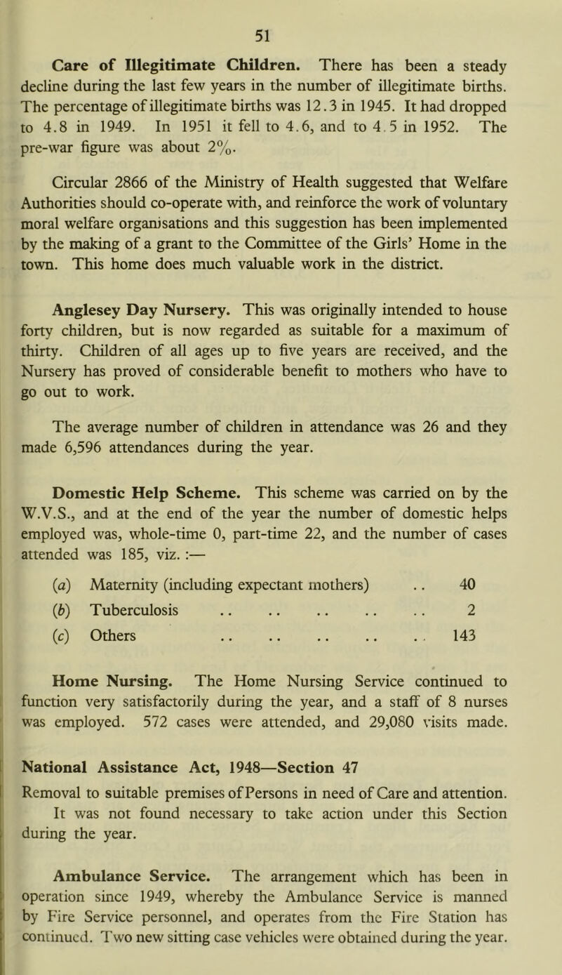 Care of Illegitimate Children. There has been a steady decline during the last few years in the number of illegitimate births. The percentage of illegitimate births was 12.3 in 1945. It had dropped to 4.8 in 1949. In 1951 it fell to 4.6, and to 4.5 in 1952. The pre-war figure was about 2%. Circular 2866 of the Ministry of Health suggested that Welfare Authorities should co-operate with, and reinforce the work of voluntary moral welfare organisations and this suggestion has been implemented by the making of a grant to the Committee of the Girls’ Home in the town. This home does much valuable work in the district. Anglesey Day Nursery. This was originally intended to house forty children, but is now regarded as suitable for a maximum of thirty. Children of all ages up to five years are received, and the Nursery has proved of considerable benefit to mothers who have to go out to work. The average number of children in attendance was 26 and they made 6,596 attendances during the year. Domestic Help Scheme. This scheme was carried on by the W.V.S., and at the end of the year the number of domestic helps employed was, whole-time 0, part-time 22, and the number of cases attended was 185, viz.:— (a) Maternity (including expectant mothers) .. 40 (b) Tuberculosis .. .. .. .. .. 2 (c) Others .. .. ., .. . . 143 Home Nursing. The Home Nursing Service continued to function very satisfactorily during the year, and a staff of 8 nurses was employed. 572 cases were attended, and 29,080 visits made. National Assistance Act, 1948—Section 47 Removal to suitable premises of Persons in need of Care and attention. It was not found necessary to take action under this Section during the year. Ambulance Service. The arrangement which has been in operation since 1949, whereby the Ambulance Service is manned by Fire Service personnel, and operates from the Fire Station has continued. Two new sitting case vehicles were obtained during the year.