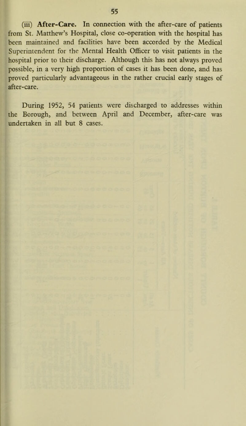 (iii) After-Care. In connection with the after-care of patients from St. Manhew’s Hospital, close co-operation with the hospital has been maintained and facilities have been accorded by the Medical Superintendent for the Mental Health Officer to visit patients in the hospital prior to their discharge. Although this has not always proved possible, in a very high proportion of cases it has been done, and has proved particularly advantageous in the rather crucial early stages of after-care. During 1952, 54 patients were discharged to addresses within the Borough, and between April and December, after-care was undertaken in all but 8 cases.