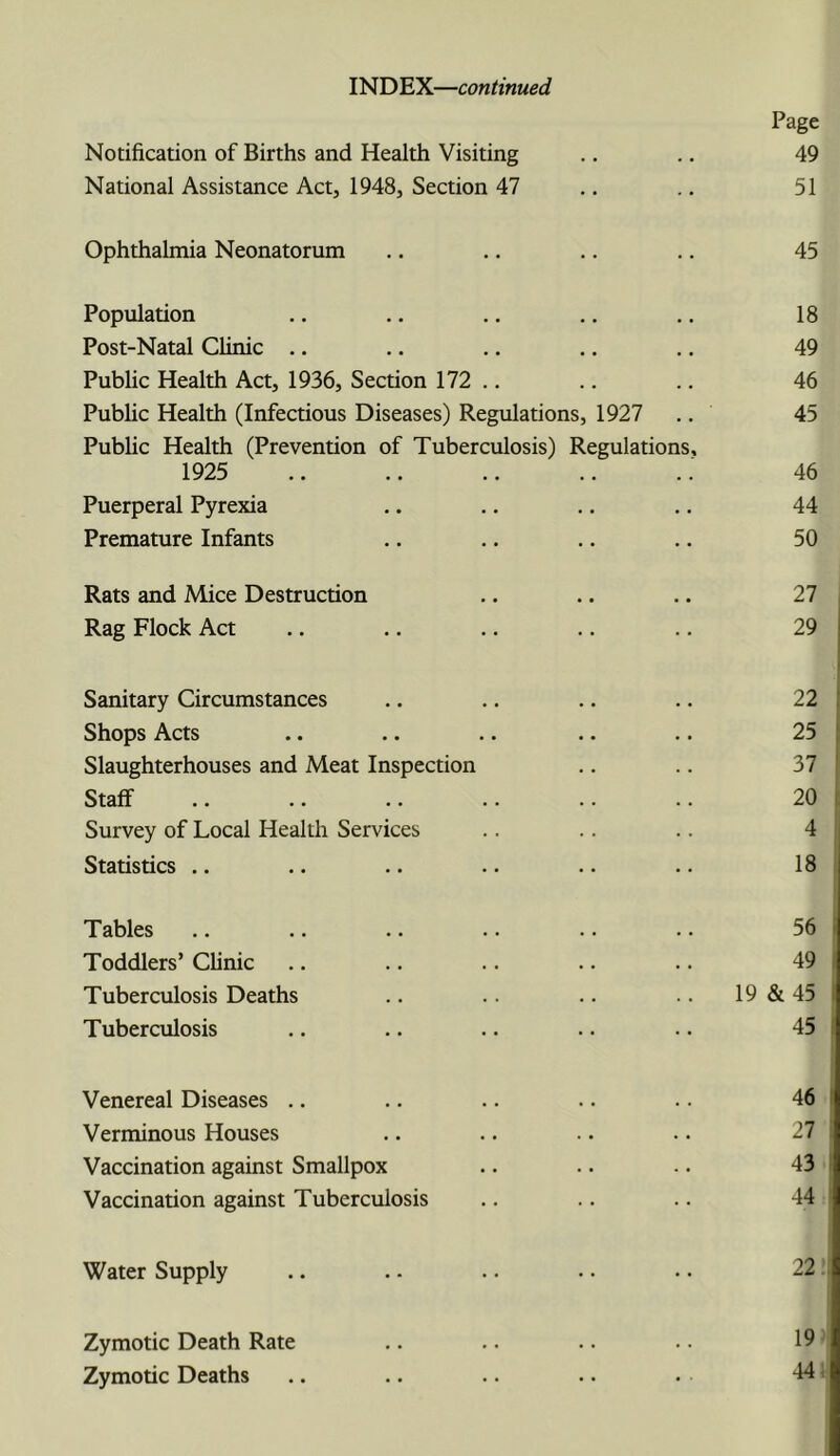 INDEX—continued Notification of Births and Health Visiting Page 49 National Assistance Act, 1948, Section 47 .. 51 Ophthalmia Neonatorum .. 45 Population • • • • 18 Post-Natal Clinic .. • • • • 49 Pubhc Health Act, 1936, Section 172 .. . • . . 46 Public Health (Infectious Diseases) Regulations, 1927 45 Public Health (Prevention of Tuberculosis) Regulations, 1925 46 Puerperal Pyrexia 44 Premature Infants 50 Rats and Mice Destruction 27 Rag Flock Act 29 Sanitary Circumstances 22 Shops Acts 25 Slaughterhouses and Meat Inspection 37 Staff 20 Survey of Local Health Services 4 Statistics .. 18 Tables 56 Toddlers’ Clinic 49 Tuberculosis Deaths 19 & 45 Tuberculosis 45 Venereal Diseases .. 46 Verminous Houses 27 Vaccination against Smallpox 43 Vaccination against Tuberculosis 44 Water Supply 22. Zymotic Death Rate 19 Zymotic Deaths 44 i