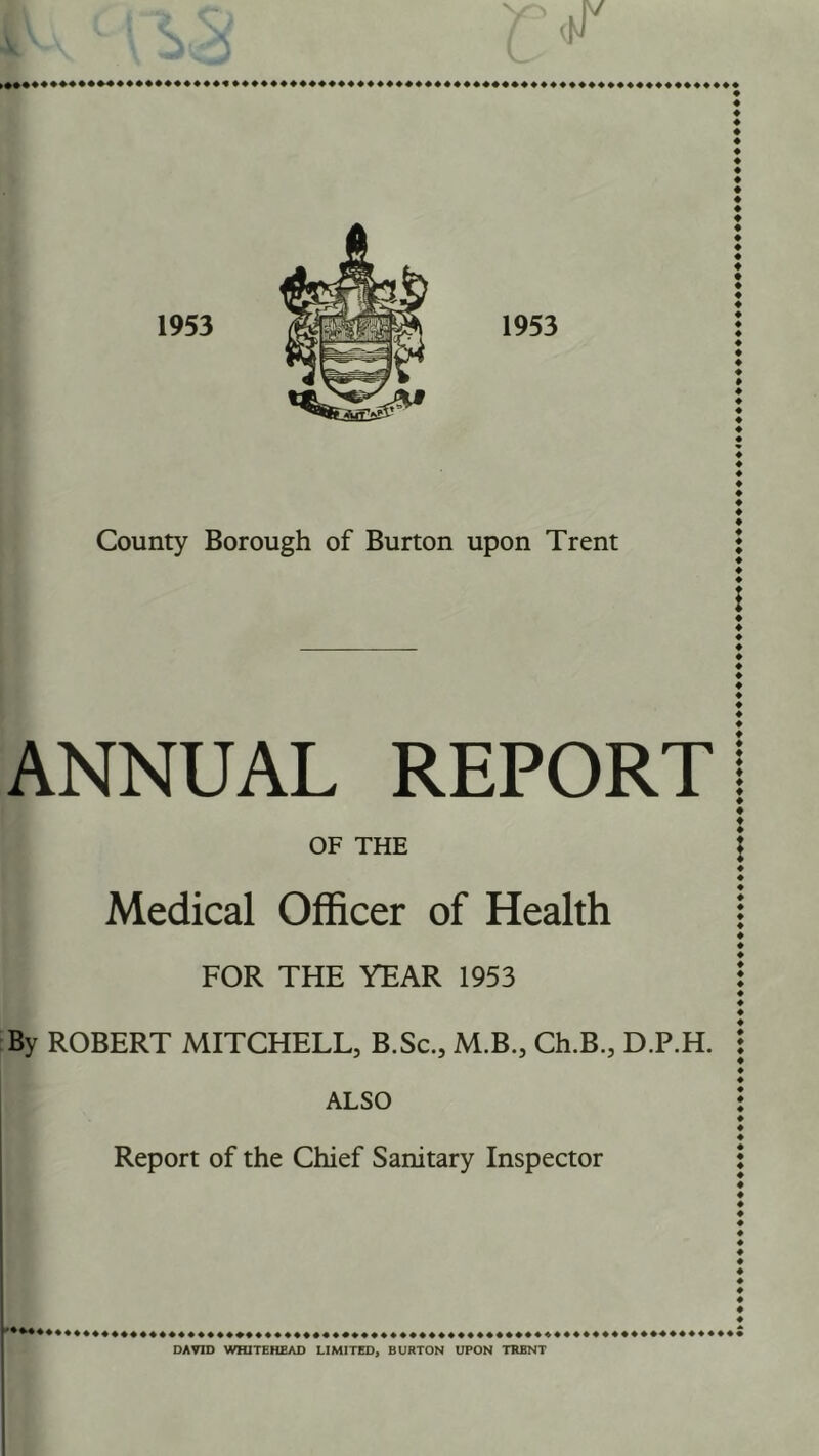 County Borough of Burton upon Trent ♦ \ ANNUAL REPORT! OF THE I Medical Officer of Health i FOR THE YEAR 1953 j By ROBERT MITCHELL, B.Sc., M.B., Ch.B., D.P.H. \ ALSO : Report of the Chief Sanitary Inspector : DAVID WHITEHEAD LIMITED, BURTON UPON TRENT