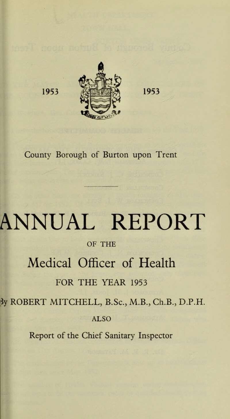 ANNUAL REPORT OF THE Medical Officer of Health FOR THE YEAR 1953 3y ROBERT MITCHELL, B.Sc., M.B., Ch.B., D.P.H. ALSO Report of the Chief Sanitary Inspector