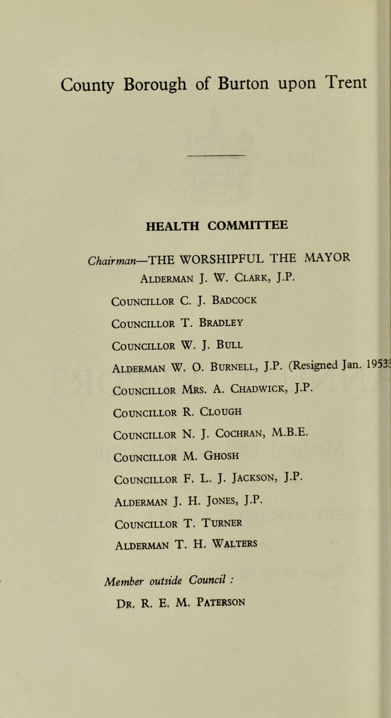 HEALTH COMMITTEE Chairman—Tm. WORSHIPFUL THE MAYOR Alderman J. W. Clark, J.P. Councillor C. J. Badcock Councillor T. Bradley Councillor W. J. Bull Alderman W. O. Burnell, J.P. (Resigned Jan. 1953 Councillor Mrs. A. Chadwick, J.P. Councillor R. Clough Councillor N. J. Cochran, M.B.E. Councillor M. Ghosh Councillor F. L. J. Jackson, J.P. Alderman J. H. Jones, J.P. Councillor T. Turner Alderman T. H. Walters Member outside Council :