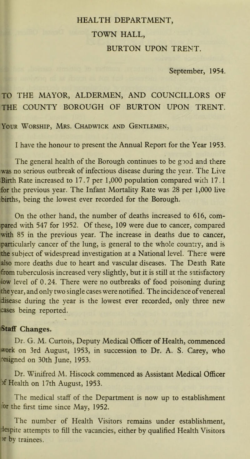 HEALTH DEPARTMENT, TOWN HALL, BURTON UPON TRENT. September, 1954. TO THE MAYOR, ALDERMEN, AND COUNCILLORS OF THE COUNTY BOROUGH OF BURTON UPON TRENT. Your Worship, Mrs. Chadwick and Gentlemen, I have the honour to present the Annual Report for the Year 1953. The general health of the Borough continues to be gx)d and there was no serious outbreak of infectious disease during the year. The Live Birth Rate increased to 17.7 per 1,000 population compared with 17.1 for the previous year. The Infant Mortality Rate was 28 per 1,000 live births, being the lowest ever recorded for the Borough. On the other hand, the number of deaths increased to 616, com- .pared with 547 for 1952. Of these, 109 were due to cancer, compared with 85 in the previous year. The increase in deaths due to cancer, particularly cancer of the lung, is general to the whole country, and is the subject of widespread investigation at a National level. There were also more deaths due to heart and vascular diseases. The Death Rate from tuberculosis increased very slightly, but it is still at the satisfactory low level of 0.24. There were no outbreaks of food poisoning during the year, and only two single cases were notified. The incidence of venereal disease during the year is the lowest ever recorded, only three new cases being reported. Staff Changes. Dr. G. M. Curtois, Deputy Medical Officer of Health, commenced •vork on 3rd August, 1953, in succession to Dr. A. S. Carey, who ■esigned on 30th June, 1953. Dr. Winifred M. Hiscock commenced as Assistant Medical Officer )f Health on 17th August, 1953. The medical staff of the Department is now up to establishment or the first time since May, 1952. The number of Health Visitors remains under establishment, lespite attempts to fill the vacancies, either by qualified Health Visitors ' >r by trainees.