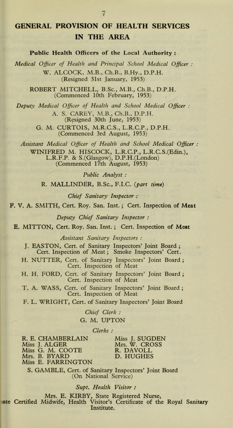 IN THE AREA Public Health Officers of the Local Authority : Medical Officer of Health and Principal School Medical Officer : W. ALCOCK, M.B., Ch.B., B.Hy., D.P.H. (Resigned 31st January, 1953) ROBERT MITCHELL, B.Sc., M.B., Ch.B., D.P.H. (Commenced 10th February, 1953) Deputy Medical Officer of Health and School Medical Officer : A. S. CAREY, M.B., Ch.B., D.P.H. (Resigned 30th June, 1953) G. M. CURTOIS, M.R.C.S., L.R.C.P., D.P.H. (Commenced 3rd August, 1953) Assistant Medical Officer of Health and School Medical Officer : WINIFRED M. HISCOCK, L.R.C.P., L.R.C.S.(Edin.), L.R.F.P. & S.(Glasgow), D.P.H.(London) (Commenced 17th August, 1953) Public Analyst : R. MALLINDER, B.Sc., F.I.C. {part time) Chief Sanitary Inspector : F. V. A. SMITH, Cert. Roy. San. Inst.; Cert. Inspection of Meat Deputy Chief Sanitary Inspector : E. MITTON, Cert. Roy. San. Inst.; Cert. Inspection of Meat Assistant Sanitary Inspectors : J. EASTON, Cert, of Sanitary Inspectors’ Joint Board; Cert. Inspection of Meat; Smoke Inspectors’ Cert. H. NUTTER, Cert, of Sanitary Inspectors’ Joint Board ; Cert. Inspection of Meat H. H. FORD, Cert, of Sanitary Inspectors’ Joint Board ; Cert. Inspection of Meat T. A. WASS, Cert, of Sanitary Inspectors’ Joint Board ; Cert. Inspection of Meat F. L. WRIGHT, Cert, of Sanitary Inspectors’ Joint Board Chief Clerk : G. M. UPTON Clerks : R. E. CHAMBERLAIN Miss J. ALGER Miss G. M. COOTE Mrs. B. BYARD Miss J. SUGDEN Mrs. W. CROSS R. DAVOLL D. HUGHES Miss E. FARRINGTON S. GAMBLE, Cert, of Sanitary Inspectors’ Joint Board (On National Service) Supt. Health Visitor : Mrs. E. KIRBY, State Registered Nurse, late Certified Midwife, Health Visitor’s Certificate of the Royal Sanitary Institute.