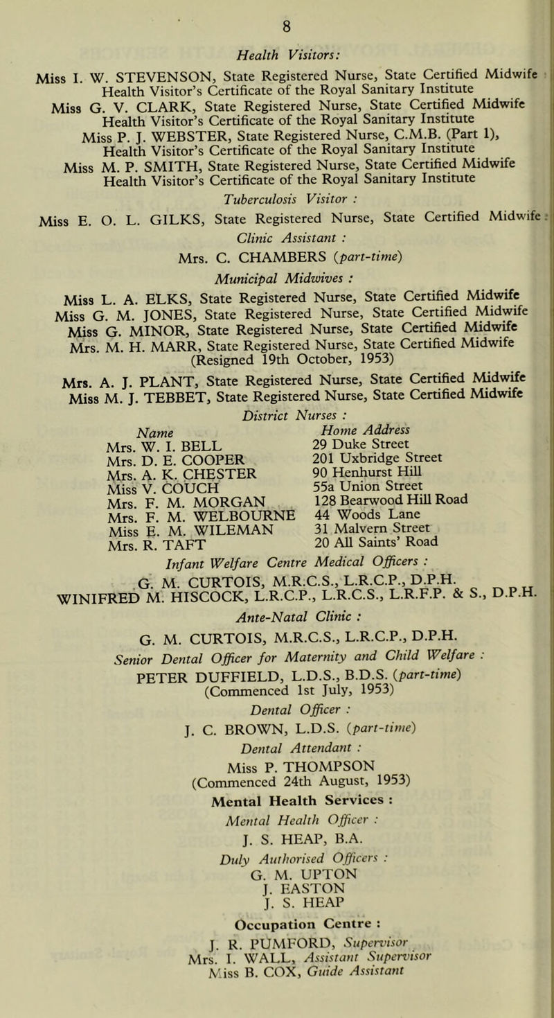 Health Visitors: Miss I. W. STEVENSON, State Registered Nurse, State Certified Midwife Health Visitor’s Certificate of the Royal Sanitary Institute Miss G. V. CLARK, State Registered Nurse, State Certified Midwife Health Visitor’s Certificate of the Royal Sanitary Institute Miss P. J. WEBSTER, State Registered Nurse, C.M.B. (Part 1), Health Visitor’s Certificate of the Royal Sanitary Institute Miss M. P. SMITH, State Registered Nurse, State Certified Midwife Health Visitor’s Certificate of the Royal Sanitary Institute Tuberculosis Visitor : Miss E. O. L. GILKS, State Registered Nurse, State Certified Midwife Clinic Assistant : Mrs. C. CHAMBERS (part-time) Municipal Midwives : Miss L. A. ELKS, State Registered Nurse, State Certified Midwife Miss G. M. JONES, State Registered Nurse, State Certified Midwife Miss G. MINOR, State Registered Nurse, State Certified Midwife Mrs. M. H. MARR, State Registered Nurse, State Certified Midwife (Resigned 19th October, 1953) Mrs. A. J. PLANT, State Registered Nurse, State Certified Midwife Miss M. J. TEBBET, State Registered Nurse, State Certified Midwife District Nurses Name Mrs. W. I. BELL Mrs. D. E. COOPER Mrs. A. K. CHESTER Miss V. COUCH Mrs. F. M. MORGAN Mrs. F. M. WELBOURNE Miss E. M. WILEMAN Mrs. R. TAFT Home Address 29 Duke Street 201 Uxbridge Street 90 Henhurst Hill 55a Union Street 128 Bearwood Hill Road 44 Woods Lane 31 Malvern Street 20 All Saints’ Road Infant Welfare Centre Medical Officers : .G. M. CURTOIS, M.R.C.S., L.R.C.P., D.P.H WINIFRED M. HISCOCK, L.R.C.P., L.R.C.S., L.R.F.P. & S., D.P.H. Ante-Natal Clinic : G. M. CURTOIS, M.R.C.S., L.R.C.P., D.P.H. Senior Dental Officer for Maternity and Child Welfare : PETER DUFFIELD, L.D.S., B.D.S. (part-time) (Commenced 1st July, 1953) Dental Officer : J. C. BROWN, L.D.S. (part-time) Dental Attendant : Miss P. THOMPSON (Commenced 24th August, 1953) Mental Health Services : Mental Health Officer : J. S. HEAP, B.A. Duly Authorised Officers : G. M. UPTON J. EASTON J. S. HEAP Occupation Centre : J. R. PUMFORD, Supervisor Mrs. I. WALL, Assistant Supervisor Miss B. COX, Guide Assistant