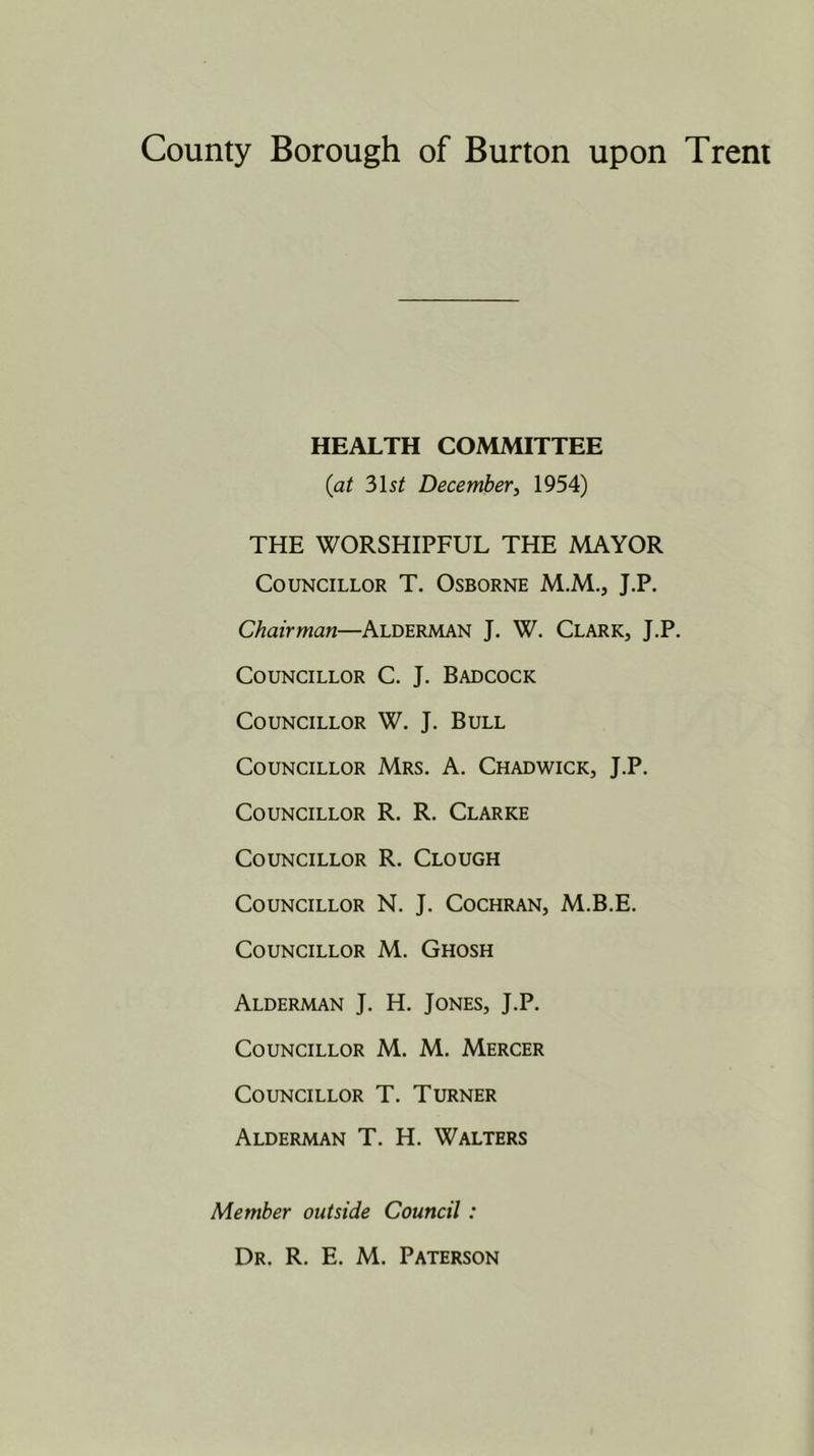 HEALTH COMMITTEE {at 2>\st December, 1954) THE WORSHIPFUL THE MAYOR Councillor T. Osborne M.M., J.P. Chairman—Alderman J. W. Clark, J.P. Councillor C. J. Badcock Councillor W. J. Bull Councillor Mrs. A. Chadwick, J.P. Councillor R. R. Clarke Councillor R. Clough Councillor N. J. Cochran, M.B.E. Councillor M. Ghosh Alderman J. H. Jones, J.P. Councillor M. M. Mercer Councillor T. Turner Alderman T. H. Walters Member outside Council: