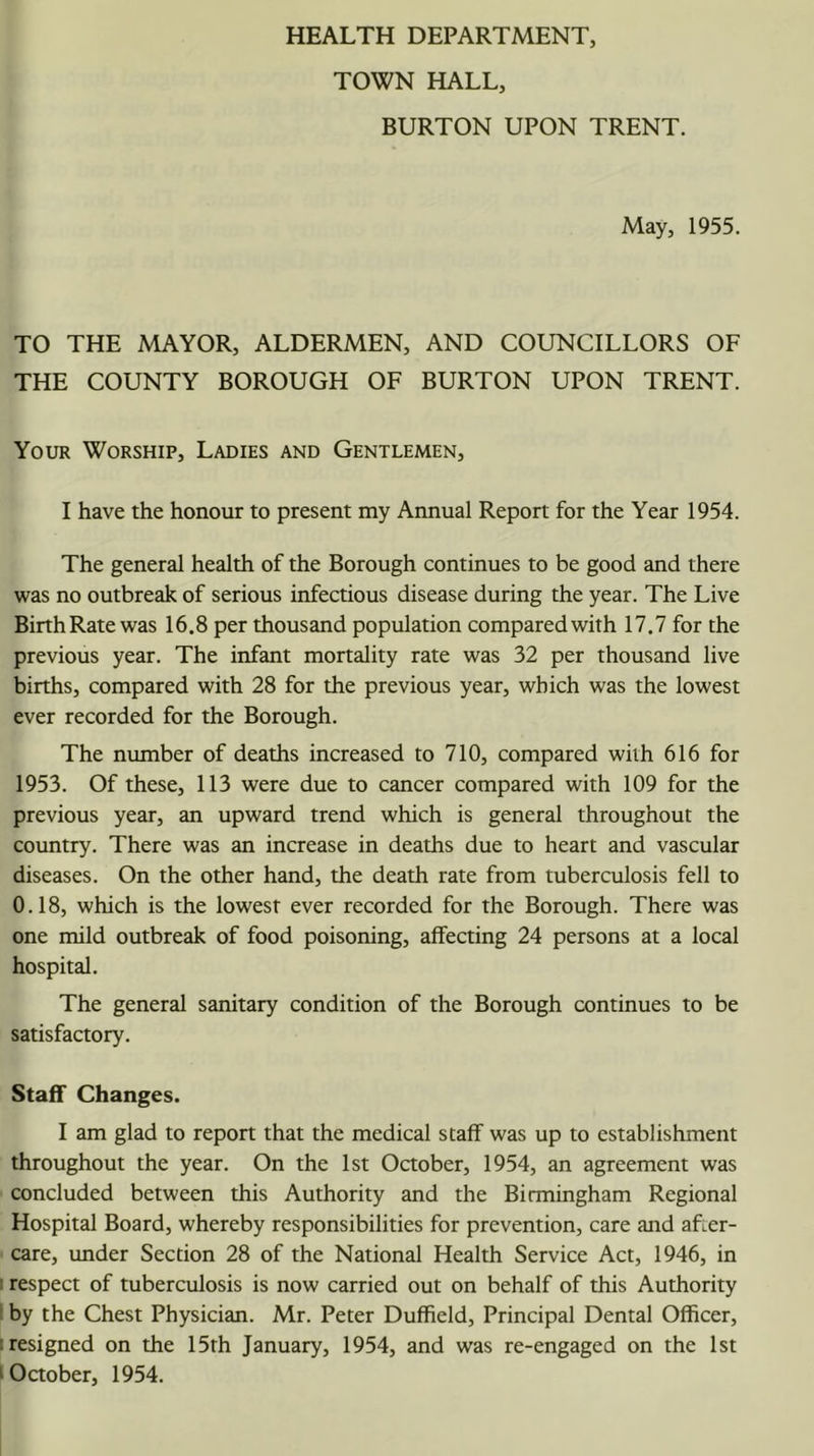 HEALTH DEPARTMENT, TOWN HALL, BURTON UPON TRENT. May, 1955. TO THE MAYOR, ALDERMEN, AND COUNCILLORS OF THE COUNTY BOROUGH OF BURTON UPON TRENT. Your Worship, Ladies and Gentlemen, I have the honour to present my Annual Report for the Year 1954. The general health of the Borough continues to be good and there was no outbreak of serious infectious disease during the year. The Live BirthRate was 16.8 per thousand population compared with 17.7 for the previous year. The infant mortality rate was 32 per thousand live births, compared with 28 for the previous year, which was the lowest ever recorded for the Borough. The number of deaths increased to 710, compared with 616 for 1953. Of these, 113 were due to cancer compared with 109 for the previous year, an upward trend which is general throughout the country. There was an increase in deaths due to heart and vascular diseases. On the other hand, the death rate from tuberculosis fell to 0.18, which is the lowest ever recorded for the Borough. There was one mild outbreak of food poisoning, affecting 24 persons at a local hospital. The general sanitary condition of the Borough continues to be satisfactory. Staff Changes. I am glad to report that the medical staff was up to establishment throughout the year. On the 1st October, 1954, an agreement was concluded between this Authority and the Birmingham Regional Hospital Board, whereby responsibilities for prevention, care and after- care, under Section 28 of the National Health Service Act, 1946, in ! respect of tuberculosis is now carried out on behalf of this Authority i by the Chest Physician. Mr. Peter Duffield, Principal Dental Officer, ! resigned on the 15th January, 1954, and was re-engaged on the 1st ^Oaober, 1954.