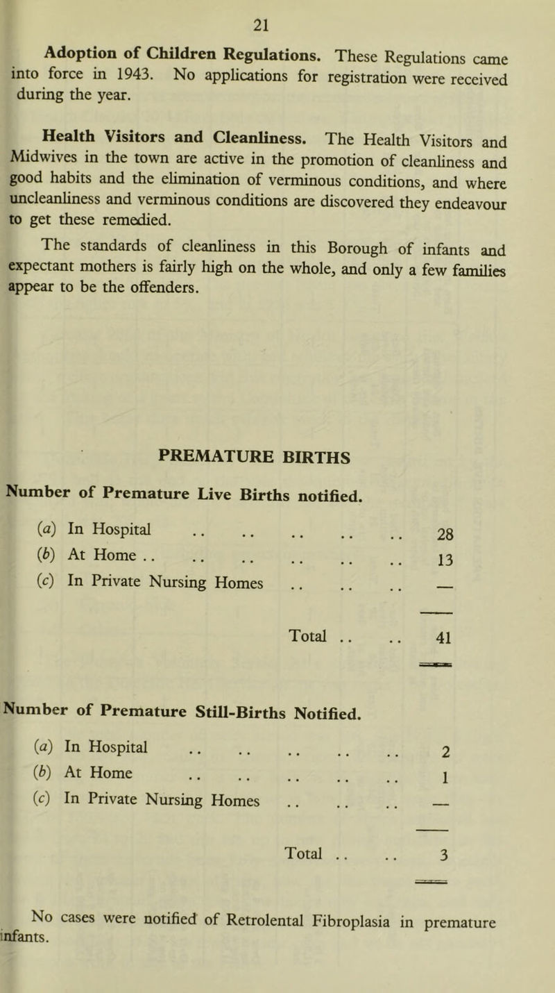 Adoption of Children Regulations. These Regulations came into force in 1943. No applications for registration were received during the year. Health Visitors and Cleanliness. The Health Visitors and Midwives in the town are active in the promotion of cleanliness and good habits and the elimination of verminous conditions, and where uncleanliness and verminous conditions are discovered they endeavour to get these remedied. The standards of cleanliness in this Borough of infants and expectant mothers is fairly high on the whole, and only a few families appear to be the offenders. PREMATURE BIRTHS Number of Premature Live Births notified. (a) In Hospital (b) At Home (c) In Private Nursing Homes Total .. .. 41 Number of Premature Still-Births Notified. (a) In Hospital .. .. .. .. _ 2 (b) At Home .. .. ., _ j (c) In Private Nursing Homes Total .. .. 3 No cases were notified of Retrolental Fibroplasia in premature infants.