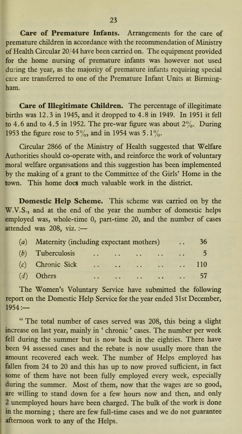 Care of Premature Infants. Arrangements for the care of premature children in accordance with the recommendation of Ministry of Health Circular 20/44 have been carried on. The equipment provided for the home nursing of premature infants was however not used during the year, as the majority of premature infants requiring special care are transferred to one of the Premature Infant Units at Birming- ham. Care of Illegitimate Children. The percentage of illegitimate births was 12.3 in 1945, and it dropped to 4.8 in 1949. In 1951 it fell to 4.6 and to 4.5 in 1952. The pre-war figure was about 2%. During 1953 the figure rose to 5%, and in 1954 was 5.1%. Circular 2866 of the Ministry of Health suggested that Welfare Authorities should co-operate with, and reinforce the work of voluntary moral welfare organisations and this suggestion has been implemented by the making of a grant to the Committee of the Girls’ Home in the town. This home does much valuable work in the district. Domestic Help Scheme. This scheme was carried on by the W.V.S., and at the end of the year the number of domestic helps employed was, whole-time 0, part-time 20, and the number of cases attended was 208, viz. :— (^) Maternity (including expectant mothers) 36 Tuberculosis 5 w Chronic Sick .. 110 (d) Others 57 The Women’s Voluntary Service have submitted the following report on the Domestic Help Service for the year ended 31st December, 1954:— “ The total number of cases served was 208, this being a slight 1 increase on last year, mainly in ‘ chronic ’ cases. The number per week 1 fell during the summer but is now back in the eighties. There have ' been 94 assessed cases and the rebate is now usually more than the amount recovered each week. The number of Helps employed has fallen from 24 to 20 and this has up to now proved sufficient, in fact some of them have not been fully employed every week, especially during the summer. Most of them, now that the wages are so good, are willing to stand down for a few hours now and then, and only 2 unemployed hours have been charged. The bulk of the work is done in the morning; there are few full-time cases and we do not guarantee ; afternoon work to any of the Helps.
