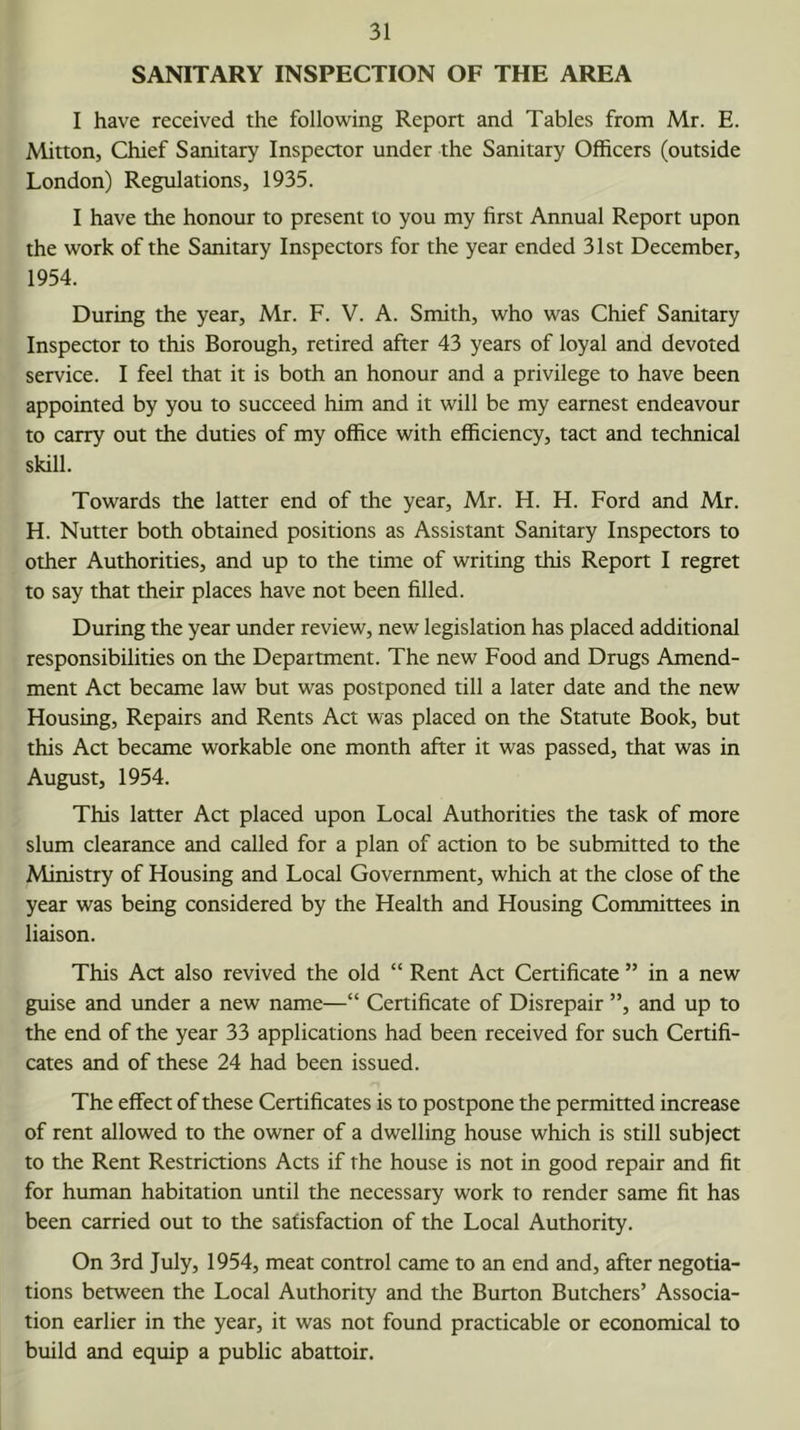 SANITARY INSPECTION OF THE AREA I have received the following Report and Tables from Mr. E. Mitton, Chief Sanitary Inspector under the Sanitary Officers (outside London) Regtilations, 1935. I have the honour to present to you my first Annual Report upon the work of the Sanitary Inspectors for the year ended 31st December, 1954. During the year, Mr. F. V. A. Smith, who was Chief Sanitary Inspector to this Borough, retired after 43 years of loyal and devoted service. I feel that it is both an honour and a privilege to have been appointed by you to succeed him and it will be my earnest endeavour to carry out the duties of my office with efficiency, tact and technical skill. Towards the latter end of the year, Mr. H. H. Ford and Mr. H. Nutter both obtained positions as Assistant Sanitary Inspectors to other Authorities, and up to the time of writing this Report I regret to say that their places have not been filled. During the year under review, new legislation has placed additional responsibilities on the Department. The new Food and Drugs Amend- ment Act became law but was postponed till a later date and the new Housing, Repairs and Rents Act was placed on the Statute Book, but this Act became workable one month after it was passed, that was in August, 1954. This latter Act placed upon Local Authorities the task of more slum clearance and called for a plan of action to be submitted to the Ministry of Housing and Local Government, which at the close of the year was being considered by the Health and Housing Committees in liaison. This Act also revived the old “ Rent Act Certificate ” in a new guise and under a new name—“ Certificate of Disrepair ”, and up to the end of the year 33 applications had been received for such Certifi- cates and of these 24 had been issued. The effect of these Certificates is to postpone the permitted increase of rent allowed to the owner of a dwelling house which is still subject to the Rent Restrictions Acts if the house is not in good repair and fit for human habitation until the necessary work to render same fit has been carried out to the satisfaction of the Local Authority. On 3rd July, 1954, meat control came to an end and, after negotia- tions between the Local Authority and the Burton Butchers’ Associa- tion earlier in the year, it was not found practicable or economical to build and equip a public abattoir.