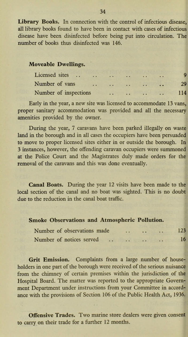 Library Books. In connection with the control of infectious disease, all library books found to have been in contact with cases of infectious disease have been disinfected before being put into circulation. The number of books thus disinfected was 146. Moveable Dwellings. Licensed sites .. .. .. .. .. .. 9 Number of vans .. .. .. .. .. 29 Number of inspections .. .. .. .. 114 Early in the year, a new site was licensed to accommodate 13 vans, proper sanitary accommodation was provided and all the necessary amenities provided by the owner. During the year, 7 caravans have been parked illegally on waste land in the borough and in all cases the occupiers have been persuaded to move to proper licensed sites either in or outside the borough. In 3 instances, however, the offending caravan occupiers were summoned at the Police Court and the Magistrates duly made orders for the removal of the caravans and this was done eventually. Canal Boats. During the year 12 visits have been made to the local section of the canal and no boat was sighted. This is no doubt due to the reduction in the canal boat traffic. Smoke Observations and Atmospheric Pollution. Number of observations made .. .. .. 123 Number of notices served .. .. .. .. 16 Grit Emission. Complaints from a large number of house- holders in one part of the borough were received of the serious nuisance from the chimney of certain premises within the jurisdiction of the Hospital Board. The matter was reported to the appropriate Govern- ment Department under instructions from your Committee in accord- ance with the provisions of Seaion 106 of the Public Health Act, 1936. Offensive Trades. Two marine store dealers were given consent to carry on their trade for a further 12 months.