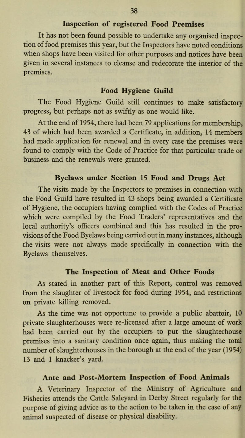 Inspection of registered Food Premises It has not been found possible to undertake any organised inspec- tion of food premises this year, but the Inspectors have noted conditions when shops have been visited for other purposes and notices have been given in several instances to cleanse and redecorate the interior of the premises. Food Hygiene Guild The Food Hygiene Guild still continues to make satisfactory progress, but perhaps not as swiftly as one would like. At the end of 1954, there had been 79 applications for membership, 43 of which had been awarded a Certificate, in addition, 14 members had made application for renewal and in every case the premises were found to comply with the Code of Practice for that particular trade or business and the renewals were granted. Byelaws under Section 15 Food and Drugs Act The visits made by the Inspectors to premises in connection with the Food Guild have resulted in 43 shops being awarded a Certificate of Hygiene, the occupiers having complied with the Codes of Practice which were compiled by the Food Traders’ representatives and the local authority’s officers combined and this has resulted in the pro- visions of the Food Byelaws being carried out in many instances, although the visits were not always made specifically in coimection with the Byelaws themselves. The Inspection of Meat and Other Foods As stated in another part of this Report, control was removed from the slaughter of livestock for food during 1954, and restrictions on private killing removed. As the time was not opportune to provide a public abattoir, 10 private slaughterhouses were re-licensed after a large amount of work had been carried out by the occupiers to put the slaughterhouse premises into a sanitary condition once again, thus making the total number of slaughterhouses in the borough at the end of the year (1954) 13 and 1 knacker’s yard. Ante and Post-Mortem Inspection of Food Animals A Veterinary Inspector of the Ministry of Agriculture and Fisheries attends the Cattle Saleyard in Derby Street regularly for the purpose of giving advice as to the action to be taken in the case of any animal suspected of disease or physical disability.