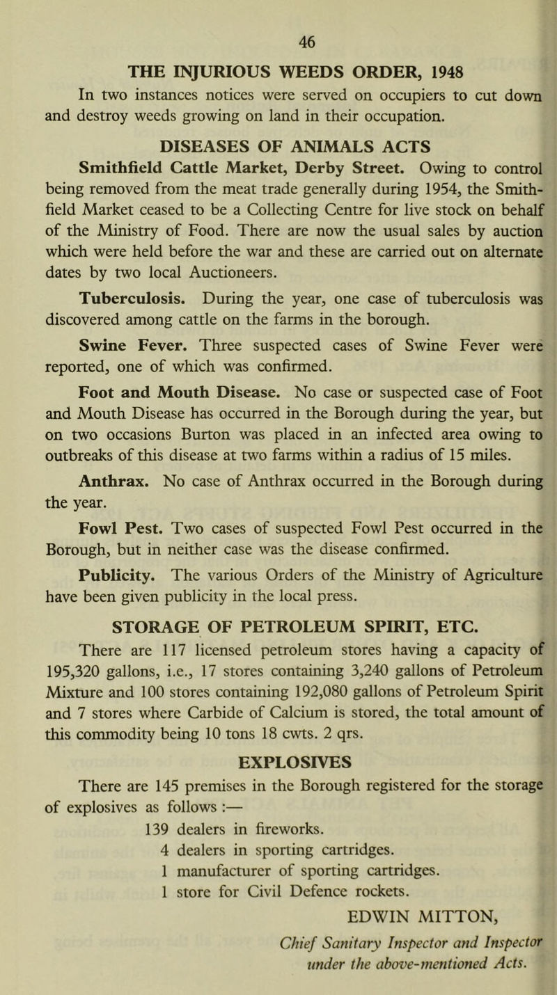 THE INJURIOUS WEEDS ORDER, 1948 In two instances notices were served on occupiers to cut down and destroy weeds growing on land in their occupation. DISEASES OF ANIMALS ACTS Smithfield Cattle Market, Derby Street. Owing to control being removed from the meat trade generally during 1954, the Smith- field Market ceased to be a Collecting Centre for live stock on behalf of the Ministry of Food. There are now the usual sales by auction which were held before the war and these are carried out on alternate dates by two local Auctioneers. Tuberculosis. During the year, one case of tuberculosis was discovered among cattle on the farms in the borough. Swine Fever. Three suspected cases of Swine Fever were reported, one of which was confirmed. Foot and Mouth Disease. No case or suspected case of Foot and Mouth Disease has occurred in the Borough during the year, but on two occasions Burton was placed in an infected area owing to outbreaks of this disease at two farms within a radius of 15 miles. Anthrax. No case of Anthrax occurred in the Borough during the year. Fowl Pest. Two cases of suspected Fowl Pest occurred in the Borough, but in neither case was the disease confirmed. Publicity. The various Orders of the Ministry of Agriculture have been given publicity in the local press. STORAGE OF PETROLEUM SPIRIT, ETC. There are 117 licensed petroleum stores having a capacity of 195,320 gallons, i.e., 17 stores containing 3,240 gallons of Petroleum Mixture and 100 stores containing 192,080 gallons of Petroleum Spirit and 7 stores where Carbide of Calcium is stored, the total amount of this commodity being 10 tons 18 cwts. 2 qrs. EXPLOSIVES There are 145 premises in the Borough registered for the storage of explosives as follows :— 139 dealers in fireworks. 4 dealers in sporting cartridges. 1 manufacturer of sporting cartridges. 1 store for Civil Defence rockets. EDWIN MITTON, Chief Sanitary Inspector and Inspector under the above-mentioned Acts.