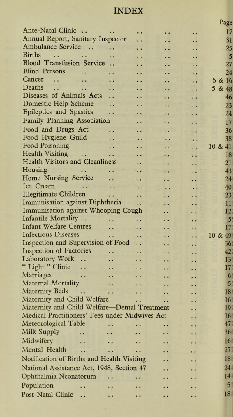 INDEX Ante-Natal Clinic .. Page 17 Annual Report, Sanitary Inspector 31 Ambulance Service .. 25 Births 5 Blood Transfusion Service .. 27 Blind Persons 24 Cancer 6 & 16 Deaths 5 & 48 Diseases of Animals Acts .. 46 Domestic Help Scheme 23 Epileptics and Spastics 24 Family Plarming Association 17 Food and Drugs Act 36 Food Hygiene Guild 38 Food Poisoning .. 10&41 Health Visiting 18 Health Visitors and Cleanliness 21 Housing 43 Home Nursing Service 24 Ice Cream 40 Illegitimate Children 23 Immunisation against Diphtheria 11 Immunisation against Whooping Cough 12 Infantile Mortality .. 5 Infant Welfare Centres 17' Infectious Diseases 10 & 49 Inspection and Supervision of Food .. 36* Inspection of Factories 42. Laboratory Work .. 13 “ Light ” Clinic .. 17‘ Marriages 6* Maternal Mortality 5 = Maternity Beds 18- Maternity and Child Welfare 16: Maternity and Child Welfare—Dental Treatment 19' Medical Practitioners’ Fees under Midwives Act 16* Meteorological Table 47 Milk Supply 36 Midwifery 16 Mental Health 27 Notification of Births and Health Visiting 18' National Assistance Act, 1948, Section 47 24 Ophthalmia Neonatorum 14 Population 5 Post-Natal Chnic .. 18-