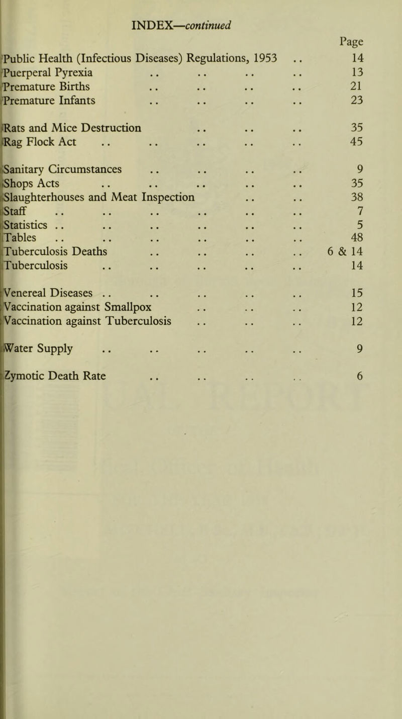 INDEX—continued Page fPublic Health (Infectious Diseases) Regulations, 1953 .. 14 ^Puerperal Pyrexia .. .. .. .. 13 premature Births .. .. .. .. 21 »Premature Infants .. .. .. .. 23 /Rats and Mice Destruction /Rag Flock Act 35 45 ^Sanitary Circumstances liShops Acts ►Slaughterhouses and Meat Inspection ►Staff iStatistics .. iTables iTuberculosis Deaths iTuberculosis 9 35 38 7 5 48 6 & 14 14 rVenereal Diseases .. Vaccination against Smallpox Vaccination against Tuberculosis 15 12 12 9 iZymotic Death Rate 6