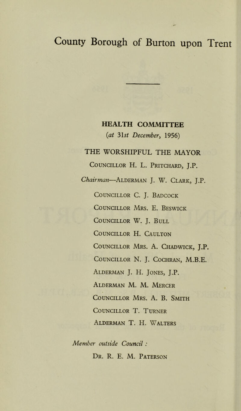 HEALTH COMMITTEE {at ?)\st December, 1956) THE WORSHIPFUL THE MAYOR Councillor H. L. Pritchard, J.P. Chairman—Alderman J. W. Clark, J.P. Councillor C. J. Badcock Councillor Mrs. E. Beswick Councillor W. J. Bull Councillor H. Caulton Councillor Mrs. A. Chadwick, J.P. Councillor N. J. Cochran, M.B.E. Alderman J. H. Jones, J.P. Alderman M. M. Mercer Councillor Mrs. A. B. Smith Councillor T. Turner Alderman T. H. Walters Member outside Council :