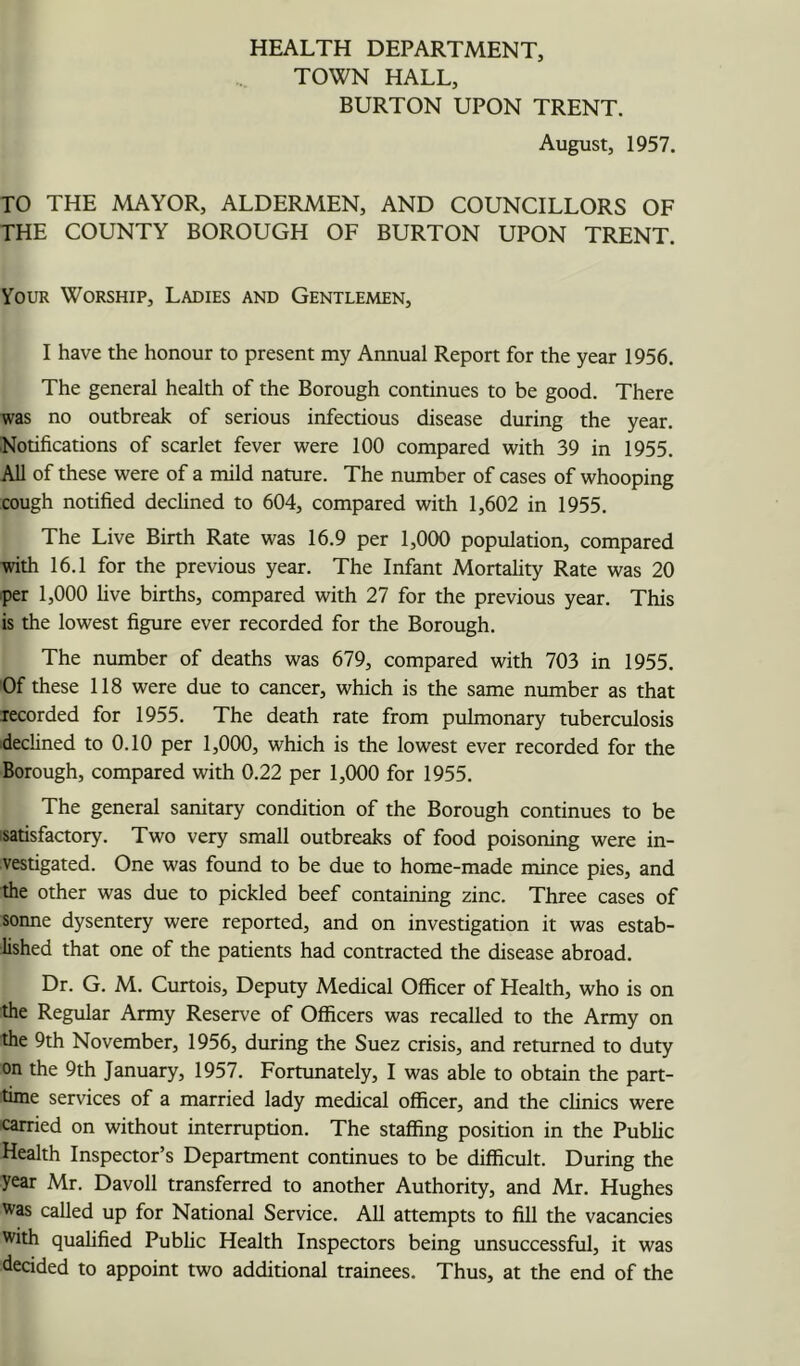 HEALTH DEPARTMENT, TOWN HALL, BURTON UPON TRENT. August, 1957. TO THE MAYOR, ALDERMEN, AND COUNCILLORS OF THE COUNTY BOROUGH OF BURTON UPON TRENT. Your Worship, Ladies and Gentlemen, I have the honour to present my Annual Report for the year 1956. The general health of the Borough continues to be good. There was no outbreak of serious infectious disease during the year. Notifications of scarlet fever tvere 100 compared with 39 in 1955. All of these were of a mild nature. The number of cases of whooping cough notified declined to 604, compared with 1,602 in 1955. The Live Birth Rate was 16.9 per 1,000 population, compared with 16.1 for the previous year. The Infant Mortahty Rate was 20 iper 1,000 five births, compared with 27 for the previous year. This is the lowest figure ever recorded for the Borough. The number of deaths was 679, compared with 703 in 1955. Of these 118 were due to cancer, which is the same number as that lecorded for 1955. The death rate from pulmonary tuberculosis declined to 0.10 per 1,000, which is the lowest ever recorded for the Borough, compared with 0.22 per 1,000 for 1955. The general sanitary condition of the Borough continues to be satisfactory. Two very small outbreaks of food poisoning were in- vestigated. One was found to be due to home-made mince pies, and the other was due to pickled beef containing zinc. Three cases of sonne dysentery were reported, and on investigation it was estab- lished that one of the patients had contracted the disease abroad. Dr. G. M. Curtois, Deputy Medical Officer of Health, who is on the Regular Army Reserve of Officers was recalled to the Army on the 9th November, 1956, during the Suez crisis, and returned to duty on the 9th January, 1957. Fortunately, I was able to obtain the part- time services of a married lady medical officer, and the chnics were icarried on without interruption. The staffing position in the Pubhc Health Inspector’s Department continues to be difficult. During the year Mr. Davoll transferred to another Authority, and Mr. Hughes was called up for National Service. All attempts to fill the vacancies with qualified Pubhc Health Inspectors being unsuccessful, it was decided to appoint two additional trainees. Thus, at the end of the