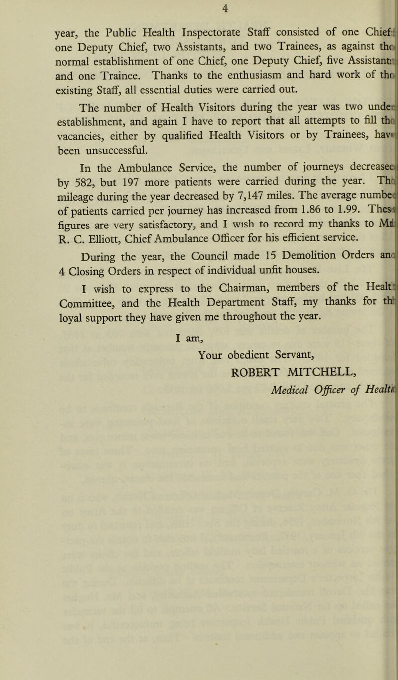 year, the Public Health Inspectorate Staff consisted of one Chief; one Deputy Chief, two Assistants, and two Trainees, as against thfi( normal establishment of one Chief, one Deputy Chief, five Assistant!,; and one Trainee. Thanks to the enthusiasm and hard work of thr. existing Staff, all essential duties were carried out. The number of Health Visitors during the year was two undec establishment, and again I have to report that all attempts to fill the vacancies, either by qualified Health Visitors or by Trainees, hav^-. been unsuccessful. | In the Ambulance Service, the number of journeys decreaseej by 582, but 197 more patients were carried during the year. The] mileage during the year decreased by 7,147 miles. The average number of patients carried per journey has increased from 1.86 to 1.99. TheS'sj figures are very satisfactory, and I wish to record my thanks to Mil R. C. Elliott, Chief Ambulance Officer for his efficient service. During the year, the Council made 15 Demohtion Orders ana) 4 Closing Orders in respect of individual unfit houses. I wish to express to the Chairman, members of the Healtt Committee, and the Health Department Staff, my thanks for thl loyal support they have given me throughout the year. j I I am, I Your obedient Servant, ROBERT MITCHELL, | Medical Officer of HealtR\