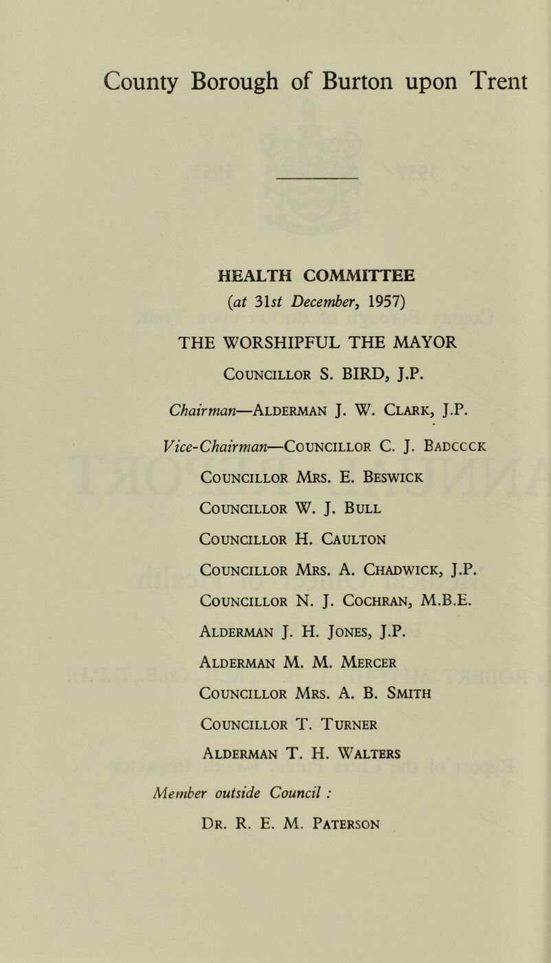 HEALTH COMMITTEE {at 3)\st December^ 1957) THE WORSHIPFUL THE MAYOR Councillor S. BIRD, J.P. Chairman—Alderman J. W. Clark, J.P. Vice-Chairman—Councillor C. J. Badccck Councillor Mrs. E. Beswick Councillor W. J. Bull Councillor H. Caulton Councillor Mrs. A. Chadwick, J.P. Councillor N. J. Cochran, M.B.E. Alderman J. H. Jones, J.P. Alderman M. M. Mercer Councillor Mrs. A. B. Smith Councillor T. Turner Alderman T. H. Walters Member outside Council : Dr. R. E. M. Paterson