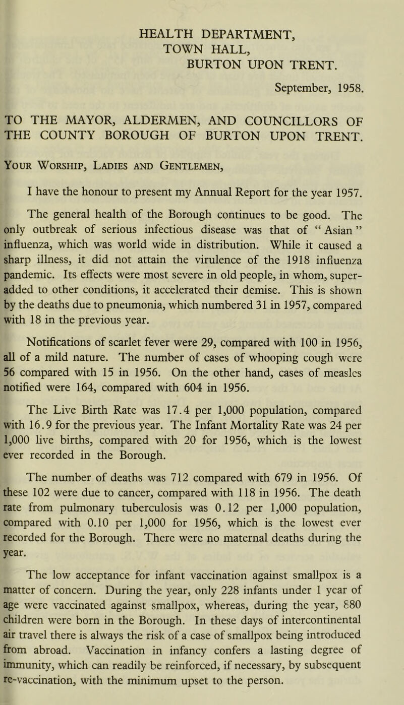 HEALTH DEPARTMENT, TOWN HALL, BURTON UPON TRENT. September, 1958. TO THE MAYOR, ALDERMEN, AND COUNCILLORS OF THE COUNTY BOROUGH OF BURTON UPON TRENT. Your Worship, Ladies and Gentlemen, I have the honour to present my Annual Report for the year 1957. The general health of the Borough continues to be good. The only outbreak of serious infectious disease was that of “ Asian ” influenza, which was world wide in distribution. While it caused a sharp illness, it did not attain the virulence of the 1918 influenza pandemic. Its effects were most severe in old people, in whom, super- added to other conditions, it accelerated their demise. This is shown by the deaths due to pneumonia, which numbered 31 in 1957, compared with 18 in the previous year. Notifications of scarlet fever were 29, compared with 100 in 1956, all of a mild nature. The number of cases of whooping cough were 56 compared with 15 in 1956. On the other hand, cases of measles notified were 164, compared with 604 in 1956. The Live Birth Rate was 17.4 per 1,000 population, compared with 16.9 for the previous year. The Infant Mortahty Rate was 24 per 1,000 hve births, compared with 20 for 1956, which is the lowest ever recorded in the Borough. The number of deaths was 712 compared with 679 in 1956. Of these 102 were due to cancer, compared with 118 in 1956. The death rate from pulmonary tuberculosis was 0.12 per 1,000 population, compared with 0.10 per 1,000 for 1956, which is the lowest ever reeorded for the Borough. There were no maternal deaths during the year. The low acceptance for infant vaccination against smallpox is a matter of concern. During the year, only 228 infants under 1 year of age were vaccinated against smallpox, whereas, during the year, 880 children were born in the Borough. In these days of intercontinental air travel there is always the risk of a case of smallpox being introduced from abroad. Vaccination in infancy confers a lasting degree of immunity, which can readily be reinforced, if necessary, by subsequent re-vaccination, with the minimum upset to the person.