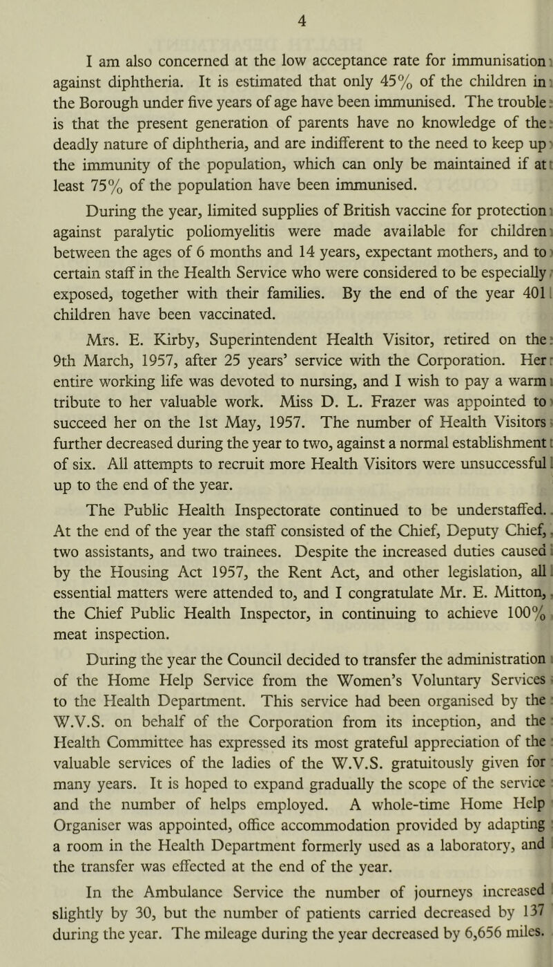 I am also concerned at the low acceptance rate for immunisation against diphtheria. It is estimated that only 45% of the children in' the Borough under five years of age have been immunised. The trouble, is that the present generation of parents have no knowledge of the. deadly nature of diphtheria, and are indifferent to the need to keep up i the immunity of the population, which can only be maintained if af least 75% of the population have been immunised. During the year, limited supphes of British vaccine for protection: against paralytic poliomyehtis were made available for childrens between the ages of 6 months and 14 years, expectant mothers, and to ^ certain staff in the Health Service who were considered to be especially exposed, together with their families. By the end of the year 4011 children have been vaccinated. Mrs. E. Kirby, Superintendent Health Visitor, retired on the; 9th March, 1957, after 25 years’ service with the Corporation. Her: entire working life was devoted to nursing, and I wish to pay a warm i tribute to her valuable work. Miss D. L. Frazer was appointed to' succeed her on the 1st May, 1957. The number of Health Visitors - further decreased during the year to two, against a normal estabhshment i of six. All attempts to recruit more Health Visitors were unsuccessful 1 up to the end of the year. The Public Health Inspectorate continued to be understaffed.. At the end of the year the staff consisted of the Chief, Deputy Chief,. two assistants, and two trainees. Despite the increased duties caused i by the Housing Act 1957, the Rent Act, and other legislation, all! essential matters were attended to, and I congratulate Mr. E. Mitton,. the Chief Pubhc Health Inspector, in continuing to achieve 100% meat inspection. During the year the Council decided to transfer the administration of the Home Help Service from the Women’s Voluntary Services ■ to the Health Department. This service had been organised by the W.V.S. on behalf of the Corporation from its inception, and the Health Committee has expressed its most grateful appreciation of the valuable services of the ladies of the W.V.S. gratuitously given for many years. It is hoped to expand gradually the scope of the service and the number of helps employed. A whole-time Home Help Organiser was appointed, office accommodation provided by adapting a room in the Health Department formerly used as a laboratory, and the transfer was effected at the end of the year. In the Ambulance Service the number of journeys increased slightly by 30, but the number of patients carried decreased by 137 during the year. The mileage during the year decreased by 6,656 miles.