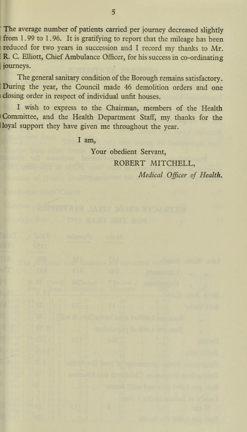 The average number of patients carried per journey decreased slightly from 1.99 to 1.96. It is gratifying to report that the mileage has been : reduced for two years in succession and I record my thanks to Mr, ■ R. C. Elliott, Cliief Ambulance Officer, for his success in co-ordinating , journeys. The general sanitary condition of the Borough remains satisfactory. During the year, the Council made 46 demolition orders and one i closing order in respect of individual unfit houses. I wish to express to the Chairman, members of the Health I Committee, and the Health Department Staff, my thanks for the 1 loyal support they have given me throughout the year. I am. Your obedient Servant, ROBERT MITCHELL,