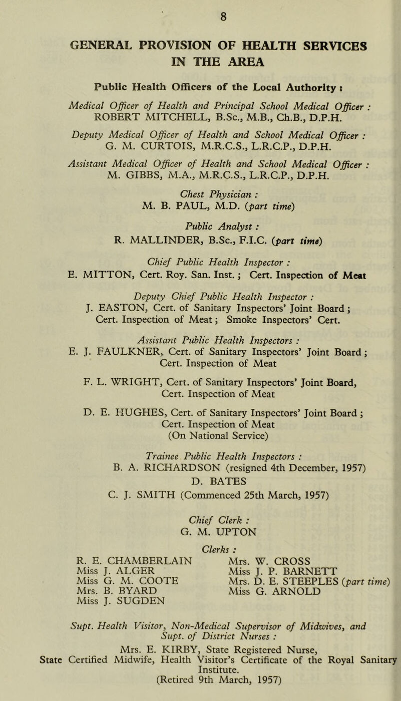 GENERAL PROVISION OF HEALTH SERVICES IN THE AREA Public Health Officers of the Local Authority i Medical Officer of Health and Principal School Medical Officer : ROBERT MITCHELL, B.Sc., M.B., Ch.B., D.P.H. Deputy Medical Officer of Health and School Medical Officer : G. M. CURTOIS, M.R.C.S., L.R.C.P., D.P.H. Assistant Medical Officer of Health and School Medical Officer : M. GIBBS, M.A., M.R.C.S., L.R.C.P., D.P.H. Chest Physician : M. B. PAUL, M.D. {part time) Public Analyst: R. MALLINDER, B.Sc., F.I.C. (part time) Chief Public Health Inspector : E. MITTON, Cert. Roy. San. Inst, j Cert. Inspection of Meat Deputy Chief Public Health Inspector : J. EASTON, Cert, of Sanitary Inspectors’ Joint Board; Cert. Inspection of Meat; Smoke Inspectors’ Cert. Assistant Public Health Inspectors : E. J. FAULKNER, Cert, of Sanitary Inspectors’ Joint Board; Cert. Inspection of Meat F. L. WRIGHT, Cert, of Sanitary Inspectors’ Joint Board, Cert. Inspection of Meat D. E. HUGHES, Cert, of Sanitary Inspectors’ Joint Board ; Cert. Inspection of Meat (On National Service) Trainee Public Health Inspectors : B. A. RICHARDSON (resigned 4th December, 1957) D. BATES C. J. SMITH (Commenced 25th March, 1957) Chief Clerk : G. M. UPTON R. E. CHAMBERLAIN Miss J. ALGER Miss G. M. COOTE Mrs. B. BYARD Miss J. SUGDEN Clerks : Mrs. W. CROSS Miss J. P. BARNETT Mrs. D. E. STEEPLES (part time) Miss G. ARNOLD Supt. Health Visitor, Non-Medical Supervisor of Midwives, and Supt. of District Nurses : Mrs. E. KIRBY, State Registered Nurse, State Certified Midwife, Health Visitor’s Certificate of the Royal Sanitary Institute. (Retired 9th March, 1957)