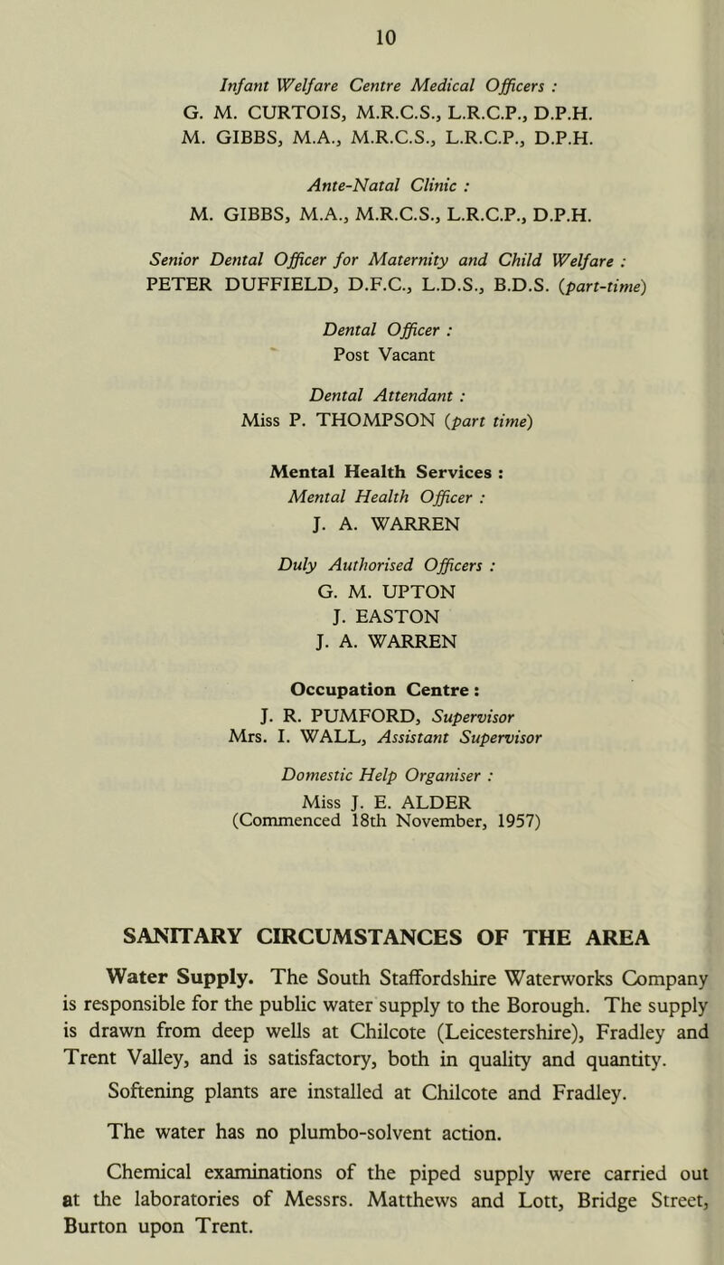 Infant Welfare Centre Medical Officers : G. M. CURTOIS, M.R.C.S., L.R.C.P., D.P.H. M. GIBBS, M.A., M.R.C.S., L.R.C.P., D.P.H. Ante-Natal Clinic : M. GIBBS, M.A., M.R.C.S., L.R.C.P., D.P.H. Senior Dental Officer for Maternity and Child Welfare : PETER DUFFIELD, D.F.C., L.D.S., B.D.S. {part-time) Dental Officer : Post Vacant Dental Attendant : Miss P. THOMPSON {part time) Mental Health Services : Mental Health Officer : J. A. WARREN Duly Authorised Officers : G. M. UPTON J. EASTON J. A. WARREN Occupation Centre: J. R. PUMFORD, Supervisor Mrs. I. WALL, Assistant Supervisor Domestic Help Organiser : Miss J. E. ALDER (Commenced 18th November, 1957) SANITARY CIRCUMSTANCES OF THE AREA Water Supply. The South Staffordshire Waterworks Company is responsible for the public water supply to the Borough. The supply is drawn from deep wells at Chilcote (Leicestershire), Fradley and Trent Valley, and is satisfactory, both in quality and quantity. Softening plants are installed at Chilcote and Fradley. The water has no plumbo-solvent action. Chemical examinations of the piped supply were carried out at the laboratories of Messrs. Matthews and Lott, Bridge Street, Burton upon Trent.