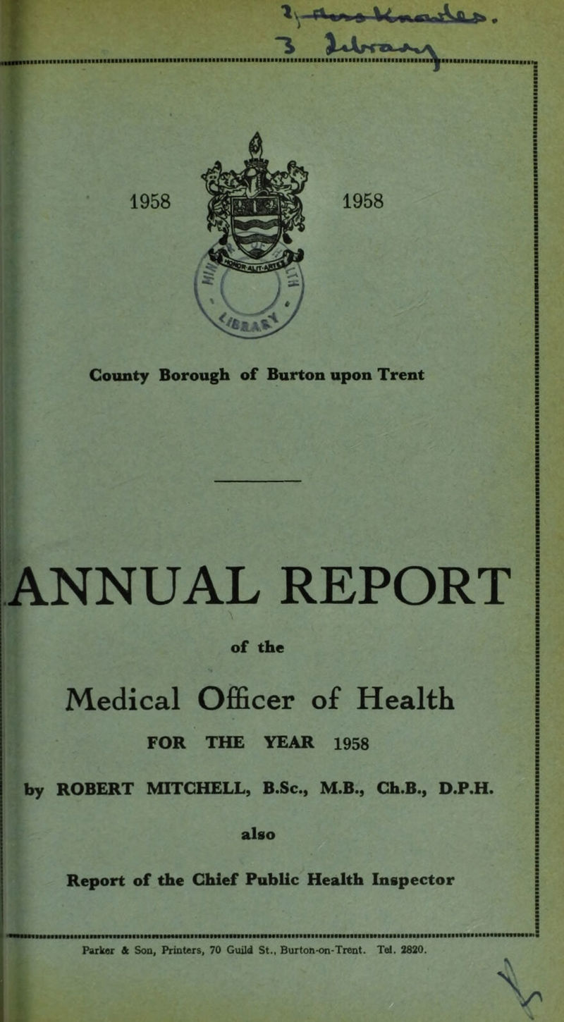 ANNUAL REPORT A of the Medical Officer of Health FOR THE YEAR 1958 by ROBERT MITCHELL, B.Sc., M.B., Ch.B., D.P.H. j also Report of the Chief Public Health Inspector : : ■ i innniiniiiiiiiiHiNMiHaBmtNiiiiiiiiiinHimMiimamiiiiiiiiiiiiiiiHmiHiiiiiiiinHiiiiiimmNiiii Parker & Son, Printers, 70 Guild St., Burton-on-Trent. Tel. 2820. \ y'