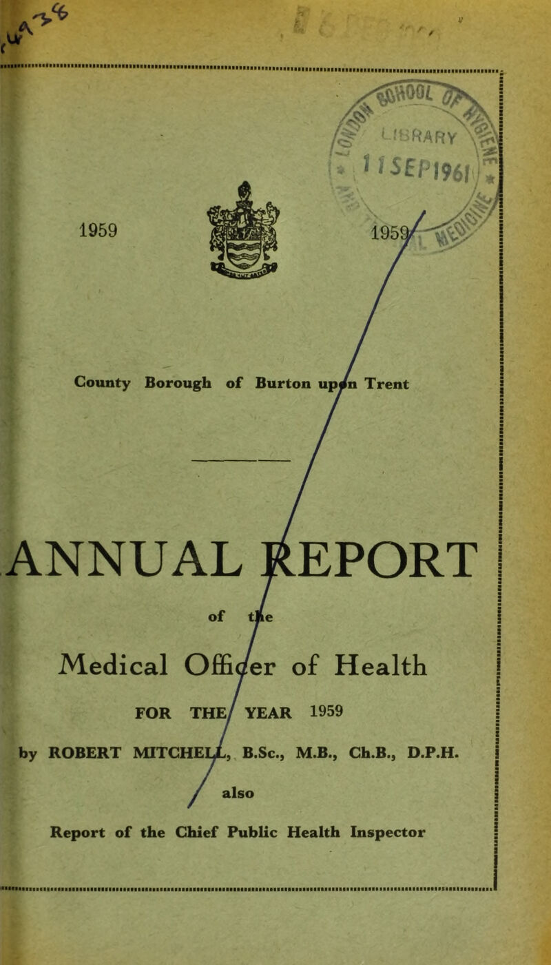 V County Borough of Burton Trent 1959 ANNUAL REPORT Medical Officer of Health FOR also YEAR 1959 by ROBERT MITGHEIX,, B.Sc., M.B., Ch.B., D.P.H Report of the Chief Public Health Inspector C •A. ■< •SMai