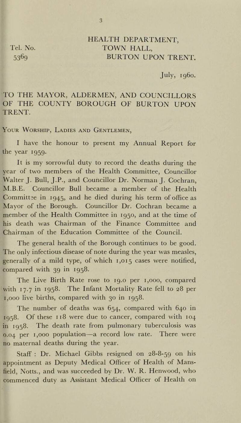 'I'cl. No. 5369 HEALTH DEPARTMENT, TOWN HALL, BURl'ON UPON TRENT. July, i960. TO THE MAYOR, ALDERMEN, AND COUNCILLORS OF THE COUNTY BOROUGH OF BURTON UPON TRENT. Your Worship, Ladies and Gentlemen, I have the honour to present my Annual Report for the year 1959. It is my sorrowful duty to record the deaths during the year of two members of the Health Gommittee, Gouncillor Walter J. Bull, J.P., and Councillor Dr. Norman J. Cochran, M.B.E. Councillor Bull became a member of the Health Committee in 1945, and he died during his term of office as Mayor of the Borough. Councillor Dr. Cochran became a member of the Health Committee in 1950, and at the time of his death was Chairman of the Finance Committee and Chairman of the Education Committee of the Council. The general health of the Borough continues to be good. The only infectious disease of note during the year was measles, generally of a mild type, of which 1,015 cases were notified, compared with 39 in 1958. The Live Birth Rate rose to 19.0 per 1,000, compared with 17.7 in 1958. The Infant Mortality Rate fell to 28 per 1,000 live births, compared with 30 in 1958. The number of deaths was 654, compared with 640 in 1958. Of these 118 were due to cancer, compared with 104 in 1958. The death rate from pulmonary tuberculosis was 0.04 per 1,000 population—a record low rate. There were no maternal deaths during the year. Staff ; Dr. Michael Gibbs resigned on 28-8-59 on his appointment as Deputy Medical Officer of Health of Mans- field, Notts., and was succeeded by Dr. W. R. Henwood, who commenced duty as Assistant Medical Officer of Health on