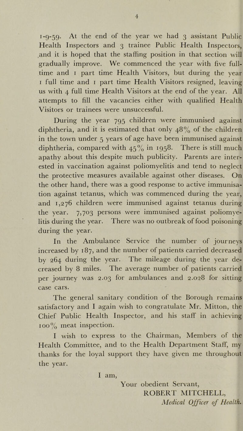 1-9-59- the end of the year we had 3 assistant Public Health Inspectors and 3 trainee Publie Health Inspectors, and it is hoped that the staffing position in that section will gradually improve. We commenced the year with five full- time and I part time Health Visitors, but during the year I full time and i part time Health Visitors resigned, leaving us with 4 full time Health Visitors at the end of the year. All attempts to fill the vacancies either with qualified Health Visitors or trainees were unsuccessful. During the year 795 children were immunised against diphtheria, and it is estimated that only 48% of the children in the town under 5 years of age have been immunised against diphtheria, compared with 45% in 1958. There is still much apathy about this despite much publicity. Parents are inter- ested in vaccination against poliomyelitis and tend to neglect the protective measures available against other diseases. On the other hand, there was a good response to active immunisa- tion against tetanus, which was commenced during the year, and 1,276 children were immunised against tetanus during the year. 7,703 persons were immunised against poliomye- litis during the year. There was no outbreak of food poisoning during the year. In the Ambulance Service the number of journeys increased by 187, and the number of patients carried decreased by 264 during the year. The mileage during the year de- creased by 8 miles. The average number of patients carried per journey was 2.03 for ambulances and 2.028 for sitting case cars. The general sanitary condition of the Borough remains satisfactory and I again wish to congratulate Mr. Mitton, the Chief Public Health Inspector, and his staff in achieving 100% meat inspection. I wish to express to the Chairman, Members of the Health Committee, and to the Health Department Staff, my thanks for the loyal support they have given me throughout the year. I am. Your obedient Servant, ROBF.RT MITCHELL, Medical Officer of Health.