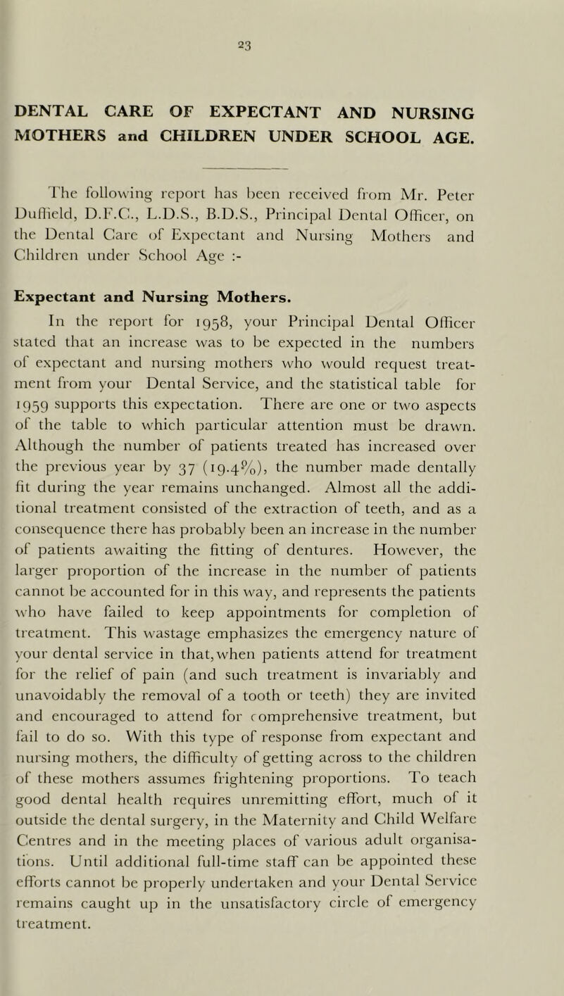 DENTAL CARE OF EXPECTANT AND NURSING MOTHERS and CHILDREN UNDER SCHOOL AGE. riie following report has been received from Mr. Peter DuOield, D.F.Cb, L.D.S., Principal Dental Officer, on the Dental Care of Expectant and Nursing Mothers and Children under School Age Expectant and Nursing Mothers. In the report for 1958, your Principal Dental Olficer stated that an increase was to be expected in the numbers of expectant and nursing mothers who would request treat- ment from your Dental Service, and the statistical table for 1959 supports this expectation. There are one or two aspects of the table to which particular attention must be drawn. Although the number of patients treated has increased over the previous year by 37 (19.4%), the number made dentally fit during the year remains unchanged. Almost all the addi- tional treatment consisted of the extraction of teeth, and as a consequence there has probably been an increase in the number of patients awaiting the fitting of dentures. However, the larger proportion of the increase in the number of patients cannot be accounted for in this way, and represents the patients who have failed to keep appointments for completion of treatment. This wastage emphasizes the emergency nature of your dental service in that, when patients attend for treatment for the relief of pain (and such treatment is invariably and unavoidably the removal of a tooth or teeth) they are invited and encouraged to attend for comprehensive treatment, but I'ail to do so. With this type of response from expectant and nursing mothers, the dilTiculty of getting across to the children of these mothers assumes frightening proportions. To teach good dental health requires unremitting effort, much of it outside the dental surgery, in the Maternity and Child Welfare Centres and in the meeting places of various adult organisa- tions. Until additional full-time staff can be appointed these efforts cannot be properly undertaken and your Dental Service remains caught up in the unsatisfactory circle of emergency treatment.