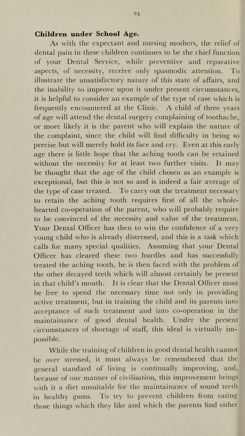 Children under School Age. As with the expectant and nursing mothers, the relief' of dental pain in these children continues to be the chief function of your Dental Service, while preventive and reparative aspects, of necessity, receive only spasmodic attention. To illustrate the unsatisfactory nature of this state of affairs, and the inability to improve upon it under present circumstances, it is helpful to consider an example of the type of case which is frec|uently encountered at the Clinic. A child of three years of age will attend the dental surgery complaining of toothache, or more likely it is the parent who will explain the nature of the complaint, since the child will find difficulty in being so precise but will merely hold its face and cry. Even at this early age there is little hope that the aching tooth can be retained without the necessity for at least two further visits. It may be thought that the age of the child chosen as an example is exceptional, but this is not so and is indeed a fair average of the type of case treated. To carry out the treatment necessary to retain the aching tooth requires first of all the whole- hearted co-operation of the parent, who will probably require to be convinced of the necessity and value of the treatment. Your Dental Officer has then to win the confidence of a very- young child who is already distressed, and this is a task which calls for many special qualities. Assuming that your Dental Officer has cleared these two hurdles and has successfully treated the aching tooth, he is then faced with the problem of the other decayed teeth which will almost certainly be present in that child’s mouth. It is clear that the Dental Officer must be free to spend the necessary time not only in providing active treatment, but in training the child and its parents into acceptance of such treatment and into co-operation in the maintainance of good dental health. Under the present circumstances of shortage of staff, this ideal is virtually im- possible. While the training of children in good dental health cannot be over stressed, it must always lie remembered that the general standard of living is continually improving, and, because oi'our manner of civilisation, this improvement brings with it a diet unsuitable for the maintainance of sound teeth in healthy gums. To try to prevent children from eating those things which they like and which the parents find either