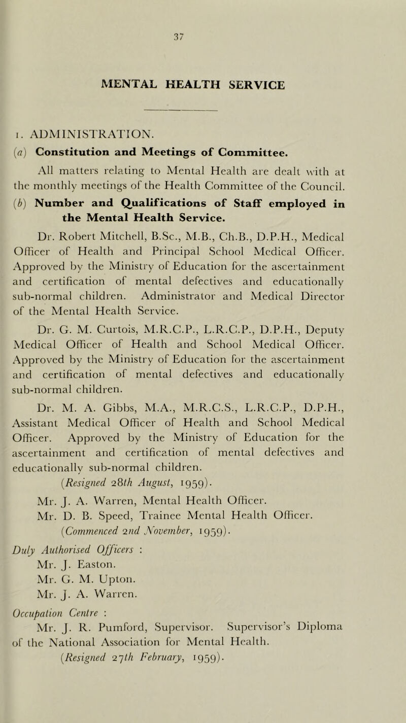 MENTAL HEALTH SERVICE I. ADMINISTRATION. (a) Constitution and Meetings of Committee. All matters relating to Mental Health are dealt with at the monthly meetings of the Health Committee of the Council. [b] Number and Qualifications of Staff employed in the Mental Health Service. Dr. Robert Mitchell, B.Sc., M.B., Ch.B., D.P.H., Medical Oflicer of Health and Principal School Medical Officer. Approved by the Ministry of Education for the ascertainment and certification of mental defectives and educationally sub-normal children. Administrator and Medical Director of the Mental Health Service. Dr. G. M. Curtois, M.R.C.P., L.R.C.P., D.P.H., Deputy Medical Officer of Health and School Medical Officer. Approved by the Ministry of Education for the ascertainment and certification of mental defectives and educationally sub-normal children. Dr. M. A. Gibbs, M.A., M.R.C.S., L.R.C.P., D.P.H., Assistant Medical Officer of Health and School Medical Officer. Approved by the Ministry of Education for the ascertainment and certification of mental defectives and educationally sub-normal children. [Resigned 28/A August, 1959). Mr. J. A. Warren, Mental Health Officer. Mr. D. B. Speed, Trainee Mental Health Officer. [Commenced •znd November, 1959). Duly Authorised Officers : Mr. J. Easton. Mr. G. M. Upton. \Ir. J. A. Warren. Occupation Centre : Mr. J. R. Purnford, Supervisor. Supervisor’s Diploma of the National Association for Mental Health. [Resigned •2'jth February, 1959).