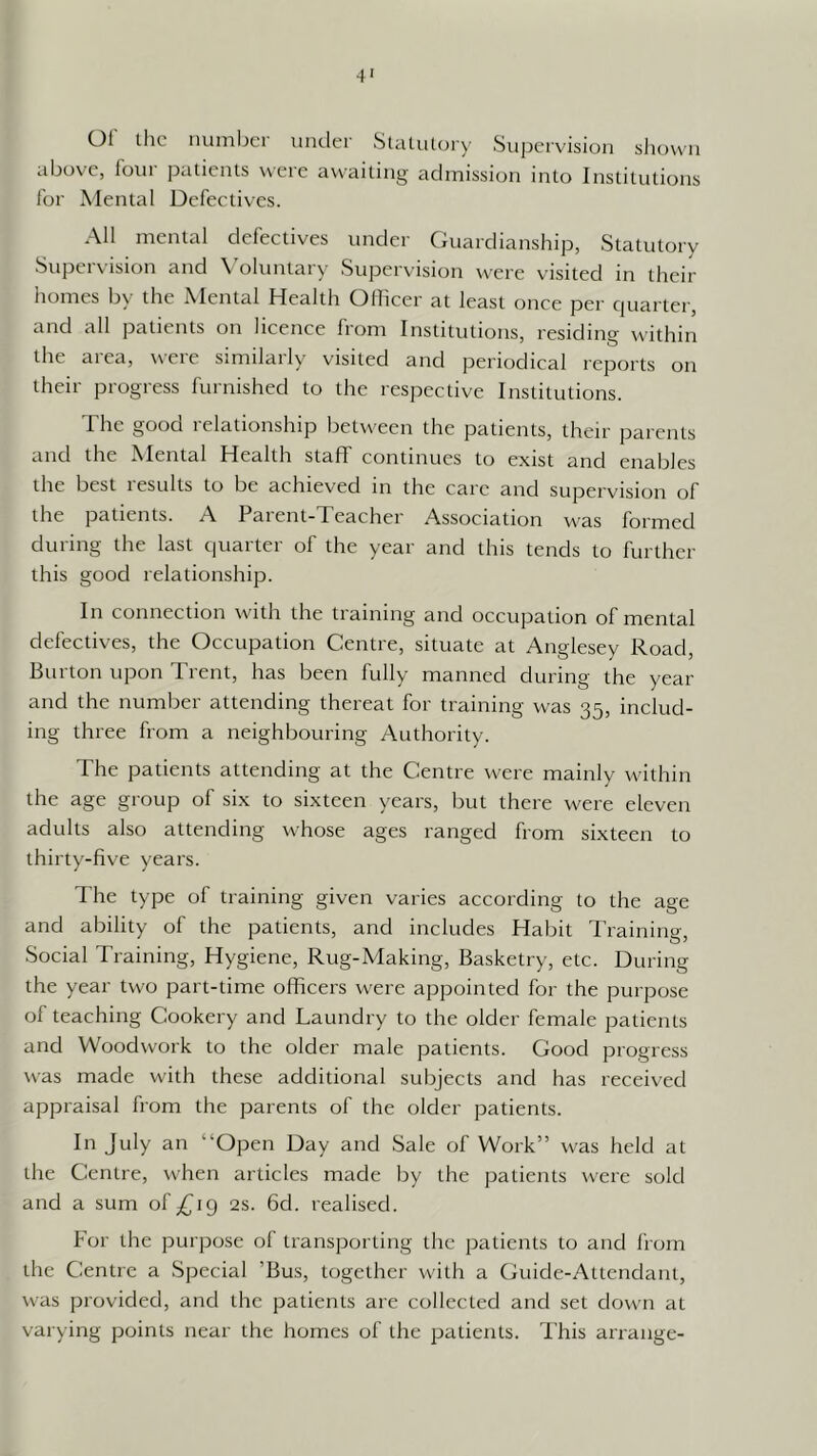 4' 01 the nmiiljcr under Statutory Supervision shown above, loui patients were awaiting admission into Institutions lor Mental Defectives. All mental defectives under (iuardianship, Statutory Supervision and \'oluntary Supervision were visited in their homes by the Mental Health Officer at least once per quarter, and all patients on licence from Institutions, residing within the area, were similarly visited and periodical reports on their progress furnished to the respective Institutions. The good relationship between the patients, their parents and the Mental Health staff continues to exist and enables the best results to be achieved in the care and supervision of the patients. A Paient-Teachei Association was formed during the last (piarter of the year and this tends to further this good relationship. In connection with the training and occupation of mental defectives, the Occupation Centre, situate at Anglesey Road, Burton upon Trent, has been fully manned during the year and the number attending thereat for training was 35, includ- ing three from a neighbouring Authority. The patients attending at the Centre were mainly within the age group of six to sixteen years, but there were eleven adults also attending whose ages ranged from sixteen to thirty-five years. The type of training given varies according to the age and ability of the patients, and includes Habit Training, .Social Training, Hygiene, Rug-Making, Basketry, etc. During the year two part-time officers were appointed for the purpose of teaching Cookery and Laundry to the older female patients and Woodwork to the older male patients. Good progress was made with these additional subjects and has received appraisal from the parents of the older patients. In July an “Open Day and Sale of Work” was held at the Centre, when articles made by the patients were sold and a sum of/jig 2s. fid. realised. For the purpose of transporting the patients to and from the Centre a Special ’Bus, together with a Guide-Attendant, was provided, and the patients are collected and set down at varying points near the homes of the patients. This arrange-