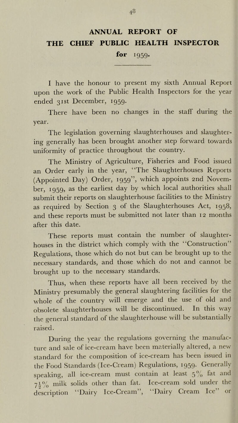 ANNUAL REPORT OF THE CHIEF PUBLIC HEALTH INSPECTOR for 1959. I have the honour to present my sixth Annual Report upon the work of the Public Health Inspectors for the year ended 31st December, 1959. There have been no changes in the staff during the year. The legislation governing slaughterhouses and slaughter- ing generally has been brought another step forward towards uniformity of practice throughout the country. The Ministry of Agriculture, Fisheries and Food issued an Order early in the year, “The Slaughterhouses Reports (Appointed Day) Order, 1959”, which appoints 2nd Novem- ber, 1959, as the earliest day by which local authorities shall submit their reports on slaughterhouse facilities to the Ministry as required by Section 3 of the Slaughterhouses Act, 1958, and these reports must be submitted not later than 12 months after this date. These reports must contain the number of slaughter- houses in the district which comply with the “Construction” Regulations, those which do not but can be brought up to the necessary standards, and those which do not and cannot be brought up to the necessary standards. Thus, when these reports have all been received by the Ministry presumably the general slaughtering facilities for the whole of the country will emerge and the use of old and obsolete slaughterhouses will be discontinued. In this way the general standard of the slaughterhouse will be substantially raised. During the year the regulations governing the manufac- ture and sale of ice-cream have l)een materially altered, a new standard for the composition of ice-cream has been issued in the Food Standards (Ice-Cream) Regulations, 1959. Generally speaking, all ice-cream must contain at least 5% fat and 71% milk solids other than fat. Ice-cream sold under the description “Dairy Ice-Cream”, “Dairy Cream Ice” or