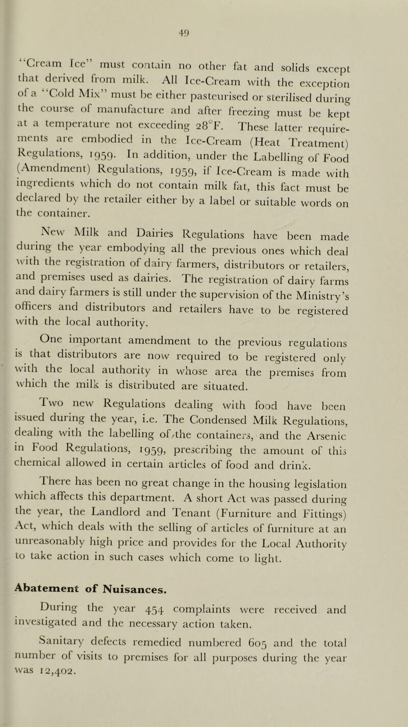 ‘•Cre;im [ce” must contain no other fat and solids except that derived from milk. All Ice-Cream tvith the exception of a “Cold Mix” must he either pasteurised or sterilised during the course of manufacture and after freezing must be kept at a temperature not exceeding 28°F. These latter require- ments are embodied in the Ice-Cream (Heat Treatment) Regulations, 1959. In addition, under the Labelling of Food ^Amendment) Regulations, 1959, if Ice-Cream is made with ingredients ^vhich do not contain milk fat, this fact must be declared by the retailer either by a label or suitable words on the container. New Milk and Dairies Regulations have been made during the year embodying all the previous ones which deal with the registration of dairy farmers, distributors or retailers, and premises used as dairies. The registration of dairy farms and dairy farmers is still under the supervision of the Ministry’s officeis and distributors and retailers have to be registered with the local authority. One impoi tant amendment to the previous regulations is that distiibutors are now required to be registered only with the local authority in whose area the premises from wdiich the milk is distributed are situated. Two new Regulations dealing with food have been issued during the year, i.e. The Condensed Milk Regulations, dealing with the labelling of^the containers, and the Arsenic in Food Regulations, 1959, prescribing the amount of this chemical allowed in certain articles of food and drink. There has been no great change in the housing legislation ■which affects this department. A short Act w'as passed during the year, tne Landlord and Tenant (Furniture and Fittings) ^\ct, w'hich deals with the selling of articles of furniture at an unreasonably high price and provides for the Local Authority to taxe action in such cases which come to light. Abatement of Nuisances. During the year 454 complaints were received and investigated and the necessary action taken. Sanitary defects remedied numbered 605 and the total number of visits to premises for all purposes during the year was 12,402.