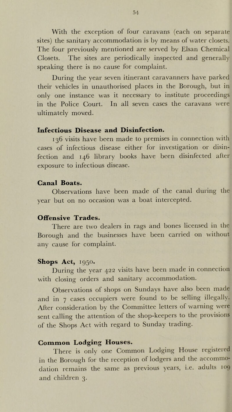 With the exception of four caravans (each on separate sites) the sanitary accommodation is by means of water closets. The four previously mentioned are served by Elsan Chemical Closets. The sites are periodically inspected and generally speaking there is no cause for complaint. During the year seven itinerant caravanners have parked their vehicles in unauthorised places in the Borough, but in only one instance was it necessary to institute proceedings in the Police Court. In all seven cases the caravans were ultimately moved. Infectious Disease and Disinfection. 136 visits have been made to premises in connection with cases of infectious disease either for investigation or disin- fection and 146 library books have been disinfected after exposure to infectious disease. Canal Boats. Observations have been made of the canal during the year but on no occasion was a boat intercepted. Offensive Trades. I'here are two dealers in rags and bones licensed in the Borough and the businesses have been carried on without any cause lor complaint. Shops Act, 1950. During the year 422 visits have been made in connection with closing orders and sanitary accommodation. Observations of shops on Sundays have also been made and in 7 cases occupiers were found to be selling illegally. After consideration by the Committee letters of warning were sent calling the attention of the shop-keepers to the provisions of the Shops Act with regard to Sunday trading. Common Lodging Houses. There is only one Common Lodging House registered in the Borough for the reception of lodgers and the aecommo- dation remains the same as previous years, i.e. adults 109 and children 3.
