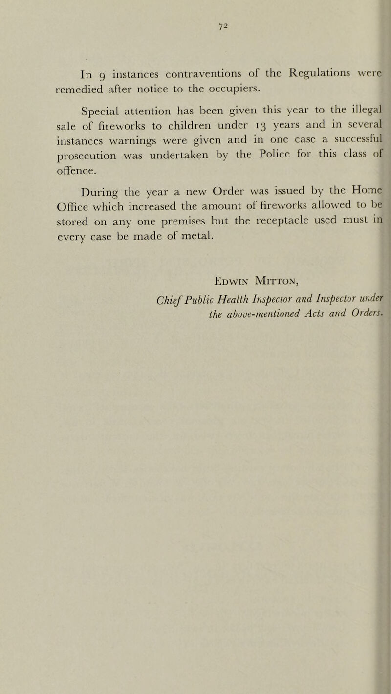 In 9 instances contraventions of the Regulations were remedied after notice to the occupiers. Special attention has been given this year to the illegal sale of fireworks to children under 13 years and in several instances warnings were given and in one case a successful prosecution was undertaken by the Police for this class of oflfence. During the year a new Order was issued by the Home Office which increased the amount of fireworks allowed to be stored on any one premises but the receptacle used must in every case be made of metal. Edwin Mitton, Chief Public Health Inspector and Inspector under the above-mentioned Acts and Orders.